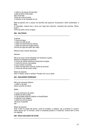 1 colher /s de açúcar de baunilha
½ lata de leite condensado
250 ml de leite
100ml de vinho do porto
2 colheres /s de chocolate em pó

Bata as gemas com o açúcar de baunilha até espumar. Acrescente o leite condensado, o
leite,
O chocolate, misture bem e leve num fogo bem baixinho, mexendo até cozinhar. Retire,
junte o
Vinho do porto e sirva a seguir.

884 - SALTENHA
________________________________________________________________

2 gemas
1 xícara de água
1 colher de café de sal
1 colher de sobremesa de colorau
1 colher de sopa de vinagre branco
Farinha de trigo até soltar das mãos

Misturar tudo e deixar descansar.

Recheio

500 g de carne moída refogada com temperos a gosto.
Depois de refogada acrescentar:
½ xícara de chá de azeitonas verdes bem picadas
1 xícara de chá de uvas passas
2 ovos cozidos e picados
1 colher de sopa bem cheia de molho de pimenta
½ xícara de chá de cheiro verde

Modo de preparar:
Abrir a massa, cortar e rechear. Pincelar com ovo e assar.

885 - MACARRÃO PREMIADO
________________________________________________________________

500 g de macarrão talharim
1 colher /s de óleo
Deixe cozinhar ao dente

Molho

½ copo americano de azeite
4 dentes de alho picado
1 k de tomates maduros batidos no liquidificador
2 colheres /s de orégano
1 colher de chá de açúcar
150 g de mussarela
Sal

Modo de preparar:
Frite o alho no azeite até dourar. Junte os tomates, o orégano, sal, a pimenta e o açúcar.
Deixe apurar por 15 minutos. Junte a mussarela picada e o macarrão, misture bem e sirva
em seguida.

886 - BOLO SALGADO DE ATUM
________________________________________________________________



                                                                                      287
 