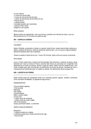 4 ovos inteiros
½ xícara de chá de óleo
1 xícara de chá de farinha de trigo
1 colher de sobremesa de fermento em pó
1 lata de atum
1 cebola picada
2 tomates picados sem sementes
1 lata de milho verde
Orégano e sal a gosto

Modo preparar:

Misture todos os ingredientes, unte uma forma e polvilhe com farinha de rosca. Leve ao
Microondas de 8 a 10 minutos em potência alta.

887 - CERVEJA CASEIRA
________________________________________________________________

Lúpulagem

Após a filtração, acrescente o lúpulo e o açúcar, deixe ferver, nesta mesma fase coloca-se o
Clarex, apenas 20 gramas, antes de adicionar dissolva bem, em um pouco d’água (tratada),
Mexendo bastante para não empelotar.

Tampe a panela e deixe ferver por 1 hora e 20 minutos. Após a fervura coa-se novamente.

Decantação

Leve o mosto coado para o tanque de fermentação (não adicione o restante da água), deixe
decantar por mais ou menos 8 horas, durante este tempo as partículas em suspensão irão
depositar-se no fundo do tanque, devido a ação de clarex. Após o término deste tempo, com
muito cuidado para não movimentar os sedimentos do fundo do tanque, transfere-se com a
manguerinha já clarificado para um balde ou panela. Os sedimentos deve-se jogar fora.

888 - LAGOSTA AO FORNO
________________________________________________________________

(Esta receita pode ser preparada ainda com camarão grande capiatã também conhecido
como camarão da Malásia, ou lagosta de água doce.)

INGREDIENTES:

2 kg de batata-inglesas
1 litro de leite
Manteiga
Sal a gosto
2 kg de lagosta
Óleo o quanto baste
2 ovos crus
1 colher (chá) de mostarda
1 colher (chá) de molho inglês
100 ml de ketchup
Queijo parmesão ralado, o suficiente

PARA O MOLHO BRANCO

Margarina
1 cebola cortada em rodelas
2 colheres (sopa) bem cheias de farinha de trigo
1 litro de leite



                                                                                         288
 