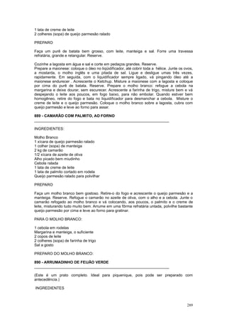 1 lata de creme de leite
2 colheres (sopa) de queijo parmesão ralado

PREPARO

Faça um purê de batata bem grosso, com leite, manteiga e sal. Forre uma travessa
refratária, grande e retangular. Reserve.

Cozinhe a lagosta em água e sal e corte em pedaços grandes. Reserve.
Prepare a maionese: coloque o óleo no liqüidificador, até cobrir toda a hélice. Junte os ovos,
a mostarda, o molho inglês e uma pitada de sal. Ligue e desligue umas três vezes,
rapidamente. Em seguida, com o liquidificador sempre ligado, vá pingando óleo até a
maionese endurecer . Acrescente o Ketchup. Misture a maionese com a lagosta e coloque
por cima do purê de batata. Reserve. Prepare o molho branco: refogue a cebola na
margarina e deixe dourar, sem escurecer. Acrescente a farinha de trigo, misture bem e vá
despejando o leite aos poucos, em fogo baixo, para não embolar. Quando estiver bem
homogêneo, retire do fogo e bata no liquidificador para desmanchar a cebola. Misture o
creme de leite e o queijo parmesão. Coloque o molho branco sobre a lagosta, cubra com
queijo parmesão e leve ao forno para assar.

889 - CAMARÃO COM PALMITO, AO FORNO
________________________________________________________________

INGREDIENTES:

Molho Branco
1 xícara de queijo parmesão ralado
1 colher (sopa) de manteiga
2 kg de camarão
1/2 xícara de azeite de oliva
Alho picado bem miudinho
Cebola ralada
1 lata de creme de leite
1 lata de palmito cortado em rodela
Queijo parmesão ralado para polvilhar

PREPARO

Faça um molho branco bem gostoso. Retire-o do fogo e acrescente o queijo parmesão e a
manteiga. Reserve. Refogue o camarão no azeite de oliva, com o alho e a cebola. Junte o
camarão refogado ao molho branco e vá colocando, aos poucos, o palmito e o creme de
leite, misturando tudo muito bem. Arrume em uma fôrma refratária untada, polvilhe bastante
queijo parmesão por cima e leve ao forno para gratinar.

PARA O MOLHO BRANCO:

1 cebola em rodelas
Margarina e manteiga, o suficiente
2 copos de leite
2 colheres (sopa) de farinha de trigo
Sal a gosto

PREPARO DO MOLHO BRANCO:

890 - ARRUMADINHO DE FEIJÃO VERDE
________________________________________________________________

(Este é um prato completo. Ideal para piquenique, pois pode ser preparado com
antecedência.)

INGREDIENTES



                                                                                          289
 