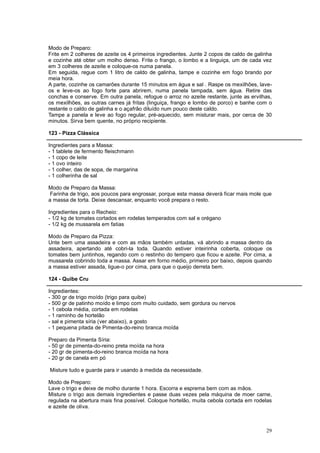 Modo de Preparo:
Frite em 2 colheres de azeite os 4 primeiros ingredientes. Junte 2 copos de caldo de galinha
e cozinhe até obter um molho denso. Frite o frango, o lombo e a linguiça, um de cada vez
em 3 colheres de azeite e coloque-os numa panela.
Em seguida, regue com 1 litro de caldo de galinha, tampe e cozinhe em fogo brando por
meia hora.
A parte, cozinhe os camarões durante 15 minutos em água e sal . Raspe os mexilhões, lave-
os e leve-os ao fogo forte para abrirem, numa panela tampada, sem água. Retire das
conchas e conserve. Em outra panela, refogue o arroz no azeite restante, junte as ervilhas,
os mexilhões, as outras carnes já fritas (linguiça, frango e lombo de porco) e banhe com o
restante o caldo de galinha e o açafrão diluído num pouco deste caldo.
Tampe a panela e leve ao fogo regular, pré-aquecido, sem misturar mais, por cerca de 30
minutos. Sirva bem quente, no próprio recipiente.

123 - Pizza Clássica

Ingredientes para a Massa:
- 1 tablete de fermento fleischmann
- 1 copo de leite
- 1 ovo inteiro
- 1 colher, das de sopa, de margarina
- 1 colherinha de sal

Modo de Preparo da Massa:
 Farinha de trigo, aos poucos para engrossar, porque esta massa deverá ficar mais mole que
a massa de torta. Deixe descansar, enquanto você prepara o resto.

Ingredientes para o Recheio:
- 1/2 kg de tomates cortados em rodelas temperados com sal e orégano
- 1/2 kg de mussarela em fatias

Modo de Preparo da Pizza:
Unte bem uma assadeira e com as mãos também untadas, vá abrindo a massa dentro da
assadeira, apertando até cobri-la toda. Quando estiver inteirinha coberta, coloque os
tomates bem juntinhos, regando com o restinho do tempero que ficou e azeite. Por cima, a
mussarela cobrindo toda a massa. Assar em forno médio, primeiro por baixo, depois quando
a massa estiver assada, ligue-o por cima, para que o queijo derreta bem.

124 - Quibe Cru

Ingredientes:
- 300 gr de trigo moído (trigo para quibe)
- 500 gr de patinho moído e limpo com muito cuidado, sem gordura ou nervos
- 1 cebola média, cortada em rodelas
- 1 raminho de hortelão
- sal e pimenta síria (ver abaixo), a gosto
- 1 pequena pitada de Pimenta-do-reino branca moída

Preparo da Pimenta Síria:
- 50 gr de pimenta-do-reino preta moída na hora
- 20 gr de pimenta-do-reino branca moída na hora
- 20 gr de canela em pó

Misture tudo e guarde para ir usando à medida da necessidade.

Modo de Preparo:
Lave o trigo e deixe de molho durante 1 hora. Escorra e esprema bem com as mãos.
Misture o trigo aos demais ingredientes e passe duas vezes pela máquina de moer carne,
regulada na abertura mais fina possível. Coloque hortelão, muita cebola cortada em rodelas
e azeite de oliva.



                                                                                         29
 