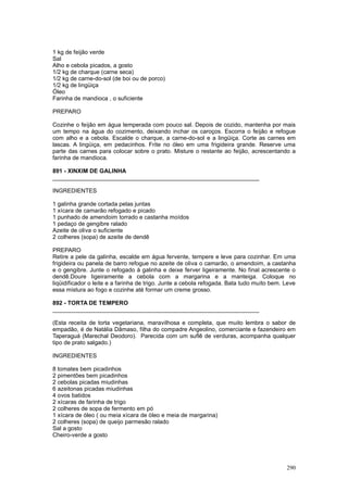 1 kg de feijão verde
Sal
Alho e cebola picados, a gosto
1/2 kg de charque (carne seca)
1/2 kg de carne-do-sol (de boi ou de porco)
1/2 kg de lingüiça
Óleo
Farinha de mandioca , o suficiente

PREPARO

Cozinhe o feijão em água temperada com pouco sal. Depois de cozido, mantenha por mais
um tempo na água do cozimento, deixando inchar os caroços. Escorra o feijão e refogue
com alho e a cebola. Escalde o charque, a carne-do-sol e a lingüiça. Corte as carnes em
lascas. A lingüiça, em pedacinhos. Frite no óleo em uma frigideira grande. Reserve uma
parte das carnes para colocar sobre o prato. Misture o restante ao feijão, acrescentando a
farinha de mandioca.

891 - XINXIM DE GALINHA
________________________________________________________________

INGREDIENTES

1 galinha grande cortada pelas juntas
1 xícara de camarão refogado e picado
1 punhado de amendoim torrado e castanha moídos
1 pedaço de gengibre ralado
Azeite de oliva o suficiente
2 colheres (sopa) de azeite de dendê

PREPARO
Retire a pele da galinha, escalde em água fervente, tempere e leve para cozinhar. Em uma
frigideira ou panela de barro refogue no azeite de oliva o camarão, o amendoim, a castanha
e o gengibre. Junte o refogado à galinha e deixe ferver ligeiramente. No final acrescente o
dendê.Doure ligeiramente a cebola com a margarina e a manteiga. Coloque no
liqüidificador o leite e a farinha de trigo. Junte a cebola refogada. Bata tudo muito bem. Leve
essa mistura ao fogo e cozinhe até formar um creme grosso.

892 - TORTA DE TEMPERO
________________________________________________________________

(Esta receita de torta vegetariana, maravilhosa e completa, que muito lembra o sabor de
empadão, é de Natália Dâmaso, filha do compadre Angeolino, comerciante e fazendeiro em
Taperaguá (Marechal Deodoro). Parecida com um suflê de verduras, acompanha qualquer
tipo de prato salgado.)

INGREDIENTES

8 tomates bem picadinhos
2 pimentões bem picadinhos
2 cebolas picadas miudinhas
6 azeitonas picadas miudinhas
4 ovos batidos
2 xícaras de farinha de trigo
2 colheres de sopa de fermento em pó
1 xícara de óleo ( ou meia xícara de óleo e meia de margarina)
2 colheres (sopa) de queijo parmesão ralado
Sal a gosto
Cheiro-verde a gosto




                                                                                           290
 