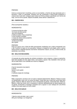 PREPARO

Corte as verduras bem miudinhas, junte os ovos batidos, a farinha de trigo peneirada com o
fermento, o óleo e o parmesão. Tempere com sal, acrescente o cheiro-verde cortadinho e
misture tudo muito bem. Coloque essa mistura em fôrma untada e polvilhada com farinha de
trigo. Leve ao forno quente. Depois de assada, deixe esfriar e desenforme.

893 - FAROFA RICA
________________________________________________________________

(Para acompanhar assados.)

INGREDIENTES

3 xícaras de fubá de milho
1/2 xícara de leite quente
100 g de margarina
2 fatias de bacon fritas cortadinhas
3 ovos cozidos e picados
1 xícara de cheiro-verde picadinho
6 azeitonas picadas
1/2 lata de ervilhas
Sal a gosto

PREPARO
Faça um cuscuz com o fubá de milho previamente umedecido com o leite e temperado com
o sal. Cozinhe no vapor ou na cuscuzeira. Coloque a margarina numa tigela, junte o cuscuz
ainda quente e esfarele fazendo uma farofa. Acrescente o bacon, os ovos, o cheiro-verde, as
azeitonas e as ervilhas.

894 - BOLO DE MACAXEIRA
________________________________________________________________

( A exemplo de outras iguarias da culinária nordestina, como a tapioca, o beiju e a pamonha,
este bolo equilibra em seu sabor tanto o sal quanto o açúcar. Seu resultado é tão sutil que
não se sabe definir com exatidão se é doce ou salgado).

INGREDIENTES

2 kg de macaxeira crua (aipim)
2 cocos
Açúcar e sal a gosto
4 ovos
2 colheres (sopa) de manteiga

PREPARO

Rale a macaxeira, envolva-a em um pano e esprema ligeiramente. Reserve. Passe os cocos
no liqüidificador, junto com um pouco de água. Cuide para que o leite dos cocos fique bem
grosso. Reserve. Bata as claras em neve e acrescente as gemas, misturando bem. Reserve.
Misture o leite dos cocos com a macaxeira e adicione delicadamente as claras batidas com
as gemas. Acrescente a manteiga e tempere com o açúcar e o sal. Coloque em uma fôrma
untada e leve para assar em forno médio.

895 - BOLO DE QUEIJO
________________________________________________________________

INGREDIENTES

1 lata de creme de leite ( sem o soro)
250 g de manteiga ( ou margarina)



                                                                                        291
 