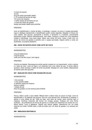 3 xícara de açúcar
4 ovos
50 g de queijo parmesão ralado
2 1/2 xícaras de farinha de trigo
1/2 xícara de maisena
1 colher (sopa) de fermento em pó
1 xícara de creme de goiaba
Queijo parmesão ralado para polvilhar

PREPARO

Leve ao liqüidificador o creme de leite, a manteiga, o açúcar, os ovos e o queijo parmesão.
Ligue e desligue rapidamente o liqüidificador quatro vezes seguidas. Despeje a mistura em
uma vasilha. Aos poucos, acrescente a farinha, o fermento e a maisena, previamente
peneirados juntos. Misture delicadamente, sem bater. Coloque a massa em uma assadeira
untada e polvilhada. Leve para assar. Assim que retirar do forno, cubra o bolo com um
pouco de creme de goiaba e polvilhe com o queijo parmesão. Espere esfriar e corte em
quadrados, na própria assadeira.

896 - DOCE DE BATATA DOCE COM LEITE DE COCO
________________________________________________________________

INGREDIENTES

2 kg de batata-doce
2 kg de açúcar
Leite puro de três cocos ( sem água)

PREPARO

Cozinhe as batatas. Descasque-as ainda quente e passe em um espremedor. Junte o açúcar
e o leite de coco. Leve ao fogo e vá mexendo com uma colher de pau. O ponto ideal é
quando o doce começa a soltar do fundo da panela. Despeje em uma vasilha, desprezando
as sobras para não açucarar.

897 - MANJAR DE COCO COM GOIABA EM CALDA

INGREDIENTES

1 litro de leite
1 coco grande ralado
4 colheres (sopa) de maisena
Açúcar a gosto
1 pitada de sal
Doce de goiaba ( ou de ameixa) para enfeitar

PREPARO

Ferva o leite e junte o coco ralado. Misture bem e deixe mais um pouco no fogo. Leve ao
liqüidificador e vá batendo aos poucos. Coe em uma peneira fina. Acrescente a maisena, o
açúcar e uma pitada de sal. Volte ao fogo, sem para de mexer, para cozinhar bem a
maisena. Continue mexendo até formar um mingau grosso. Coloque em uma fôrma
molhada -- de preferência em forma de gomos ou ornada com desenhos de cachos de uva.
Deixe esfriar. Leve à geladeira. Depois que estiver gelado, desenforme em um prato
redondo de cristal. Enfeite toda a volta do prato com um doce de goiaba ( ou ameixa) em
calda.

898 - IMBUZADA SERTANEJA
________________________________________________________________

INGREDIENTES



                                                                                       292
 