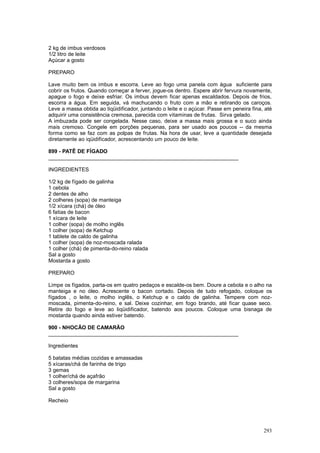 2 kg de imbus verdosos
1/2 litro de leite
Açúcar a gosto

PREPARO

Lave muito bem os imbus e escorra. Leve ao fogo uma panela com água suficiente para
cobrir os frutos. Quando começar a ferver, jogue-os dentro. Espere abrir fervura novamente,
apague o fogo e deixe esfriar. Os imbus devem ficar apenas escaldados. Depois de frios,
escorra a água. Em seguida, vá machucando o fruto com a mão e retirando os caroços.
Leve a massa obtida ao liqüidificador, juntando o leite e o açúcar. Passe em peneira fina, até
adquirir uma consistência cremosa, parecida com vitaminas de frutas. Sirva gelado.
A imbuzada pode ser congelada. Nesse caso, deixe a massa mais grossa e o suco ainda
mais cremoso. Congele em porções pequenas, para ser usado aos poucos -- da mesma
forma como se faz com as polpas de frutas. Na hora de usar, leve a quantidade desejada
diretamente ao iqüidificador, acrescentando um pouco de leite.

899 - PATÊ DE FÍGADO
________________________________________________________________

INGREDIENTES

1/2 kg de fígado de galinha
1 cebola
2 dentes de alho
2 colheres (sopa) de manteiga
1/2 xícara (chá) de óleo
6 fatias de bacon
1 xícara de leite
1 colher (sopa) de molho inglês
1 colher (sopa) de Ketchup
1 tablete de caldo de galinha
1 colher (sopa) de noz-moscada ralada
1 colher (chá) de pimenta-do-reino ralada
Sal a gosto
Mostarda a gosto

PREPARO

Limpe os fígados, parta-os em quatro pedaços e escalde-os bem. Doure a cebola e o alho na
manteiga e no óleo. Acrescente o bacon cortado. Depois de tudo refogado, coloque os
fígados , o leite, o molho inglês, o Ketchup e o caldo de galinha. Tempere com noz-
moscada, pimenta-do-reino, e sal. Deixe cozinhar, em fogo brando, até ficar quase seco.
Retire do fogo e leve ao liqüidificador, batendo aos poucos. Coloque uma bisnaga de
mostarda quando ainda estiver batendo.

900 - NHOCÃO DE CAMARÃO
________________________________________________________________

Ingredientes

5 batatas médias cozidas e amassadas
5 xícaras/chá de farinha de trigo
3 gemas
1 colher/chá de açafrão
3 colheres/sopa de margarina
Sal a gosto

Recheio




                                                                                          293
 
