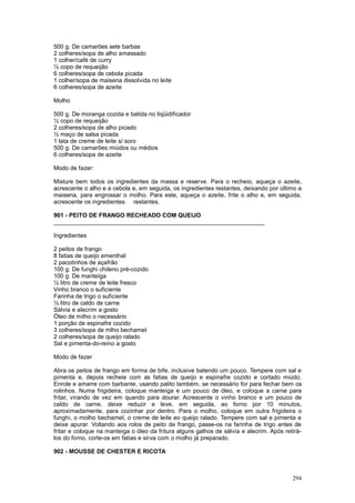 500 g. De camarões sete barbas
2 colheres/sopa de alho amassado
1 colher/café de curry
½ copo de requeijão
6 colheres/sopa de cebola picada
1 colher/sopa de maisena dissolvida no leite
6 colheres/sopa de azeite

Molho

500 g. De moranga cozida e batida no liqüidificador
½ copo de requeijão
2 colheres/sopa de alho picado
½ maço de salsa picada
1 lata de creme de leite s/ soro
500 g. De camarões miúdos ou médios
6 colheres/sopa de azeite

Modo de fazer:

Misture bem todos os ingredientes da massa e reserve. Para o recheio, aqueça o azeite,
acrescente o alho e a cebola e, em seguida, os ingredientes restantes, deixando por último a
maisena, para engrossar o molho. Para este, aqueça o azeite, frite o alho e, em seguida,
acrescente os ingredientes restantes.

901 - PEITO DE FRANGO RECHEADO COM QUEIJO
________________________________________________________________

Ingredientes

2 peitos de frango
8 fatias de queijo ementhal
2 pacotinhos de açafrão
100 g. De funghi chileno pré-cozido
100 g. De manteiga
½ litro de creme de leite fresco
Vinho branco o suficiente
Farinha de trigo o suficiente
½ litro de caldo de carne
Sálvia e alecrim a gosto
Óleo de milho o necessário
1 porção de espinafre cozido
3 colheres/sopa de mlho bechamel
2 colheres/sopa de queijo ralado
Sal e pimenta-do-reino a gosto

Modo de fazer

Abra os peitos de frango em forma de bife, inclusive batendo um pouco. Tempere com sal e
pimenta e, depois recheie com as fatias de queijo e espinafre cozido e cortado miúdo.
Enrole e amarre com barbante, usando palito também, se necessário for para fechar bem os
rolinhos. Numa frigideira, coloque manteiga e um pouco de óleo, e coloque a carne para
fritar, virando de vez em quando para dourar. Acrescente o vinho branco e um pouco de
caldo de carne, deixe reduzir e leve, em seguida, ao forno por 10 minutos,
aproximadamente, para cozinhar por dentro. Para o molho, coloque em outra frigideira o
funghi, o molho bechamel, o creme de leite eo queijo ralado. Tempere com sal e pimenta e
deixe apurar. Voltando aos rolos de peito de frango, passe-os na farinha de trigo antes de
fritar e coloque na manteiga o óleo da fritura alguns galhos de sálvia e alecrim. Após retirá-
los do forno, corte-os em fatias e sirva com o molho já preparado.

902 - MOUSSE DE CHESTER E RICOTA



                                                                                          294
 
