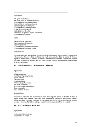 ________________________________________________________________

Ingredientes

300 g. De ricota fresca
500 g. De peito de chester defumado
4 colheres/sopa de cebola picada
1 colher/chá de molho de pimenta
1 colher/sopa de molho inglês
4 colheres/sopa de salsa picada
1 copo de iogurte natural
1 lata de creme de leite
1 envelope de gelatina incolor sem sabor
6 colheres/sopa de água

Molho

1 xícara/chá de maionese
3 colheres/sopa de catchup
1 cebola pequena
2 colheres/sopa de salsinha picada
2 colheres/sopa de molho inglês

Modo de fazer:

Hidrate a gelatina e leve ao fogo em banho-maria até dissolver por completo. Passe a ricota
pela peneira. Reserve. Bata o chester no multi -processador. Bata o creme de leite, o
iogurte, o molho inglês, a pimenta, a cebola e a salsa no liqüidificador. Misture com chester,
a ricota e a gelatina, e tempere a gosto. Para o molho, misture bem todos os ingredientes e
sirva com a mousse.

903 - FILÉ DE PESCADA COM MOLHO DE CAMARÃO
________________________________________________________________

Ingredientes

4 filés de pescada
Farinha de trigo o suficiente
2 ovos batidos
Óleo para fritar
½ cebola picada
Alho moído e alho inteiro
250 g. De camarões
Molho napolitano o suficiente
Salsinha picada
Sal e pimenta-do-reino

Modo de fazer:

Tempere os filés com sal e pimenta-do-reino. Em seguida, passe na farinha de trigo e,
depois, nosso ovos batidos. Leve para fritar. Reserve os filés fritos. Refogue no azeite a
cebola, os alhos moídos e inteiros e os camarões. Adicione o molho napolitano e tempere
com sal e pimenta. Por último salpique a salsinha e sirva sobre os filés de pescada

904 - BOLO DE CHOCOLATE E MEL
________________________________________________________________

Ingredientes

½ xícara/chá de manteiga
1 xícara/chá de açúcar



                                                                                          295
 