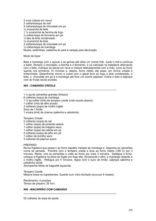 2 ovos (claras em neve)
2 colheres/sopa de mel
4 colheres/sopa de chocolate em pó
½ xícara/chá de leite
1 ¼ xícara/chá de farinha de trigo
½ colher/sopa de fermento em pó
½ lata de leite condensado
½ xícara/chá de leite
3 colheres/sopa de chocolate em pó
½ colher/sopa de manteiga
Nozes, amêndoas, castanha do pará e cerejas para decoração

Modo de fazer

Bata a manteiga com o açúcar e as gemas até obter um creme fofo. Junte o mel e continue
a bater. Peneire o chocolate, a farinha e o fermento, e vá colocado na batedeira alternando
com o leite. Coloque as claras em neve e misture delicadamente com a mão. Leve ao forno
quente nos primeiros 10 minutos e, depois, forno médio até assar, em forma untada e
enfarinhada. Desenforme morno e cubra com o glacê leve ao fogo o leite condensado, o
leite, o chocolate em pó e a manteiga até ficar um creme espesso. Cubra o bolo e salpique
com as frutas secas picadas.

905 - CAMARÃO CREOLE
________________________________________________________________

1 ½ kg de camarões grandes (limpos)
6 colheres (sopa) de manteiga
1 ½ kg colher (chá) de tempero creole (vide receita abaixo)
1 colher (chá) de alho picado
3 colheres (sopa) de molho inglês
Suco de 1 limão
1 xícara (chá) de cheiros (salsinha e cebolinha)

Tempero Creole:
2 colheres (sopa) de sal
1 colher (sopa) de pimenta caiena
1 colher (sopa) de orégano seco
1 colher (sopa) de cebola em pó
2 colheres (sopa) de alho em pó
1 colher de tomilho seco
3 colheres de páprica suave

PREPARO:
Numa frigideira que possa ir ao forno espalhe metade da manteiga e disponha os camarões
numa só camada. Polvilhe com o tempero creole e leve ao forno médio (180 C) por 3
minutos. Retire, vire os camarões e volte ao forno por mais 3 minutos. Desligue o forno,
coloque a frigideira na beira do fogão em fogo alto. Acrescente o alho, a manteiga restante e
o molho inglês. Refogue por 4 minutos, regue com o suco de limão, salpique salsinha e
cebolinha verde.
Acompanha fatias de baguette aquecida.

Tempero Creole:
Misture todos os ingredientes. Guarde num vidro fechado (dura por 6 meses).

Rendimento: 4 porções.
Tempo de preparo: 25 min.

906 - MACARRÃO COM CAMARÃO
________________________________________________________________

02 colheres de sopa de azeite



                                                                                         296
 