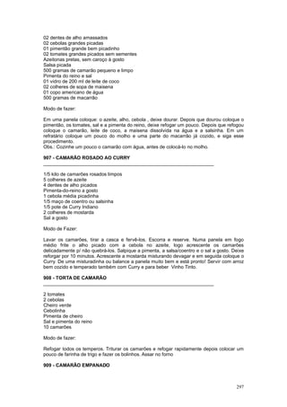 02 dentes de alho amassados
02 cebolas grandes picadas
01 pimentão grande bem picadinho
02 tomates grandes picados sem sementes
Azeitonas pretas, sem caroço à gosto
Salsa picada
500 gramas de camarão pequeno e limpo
Pimenta do reino e sal
01 vidro de 200 ml de leite de coco
02 colheres de sopa de maisena
01 copo americano de água
500 gramas de macarrão

Modo de fazer:

Em uma panela coloque: o azeite, alho, cebola , deixe dourar. Depois que dourou coloque o
pimentão, os tomates, sal e a pimenta do reino, deixe refogar um pouco. Depois que refogou
coloque o camarão, leite de coco, a maisena dissolvida na água e a salsinha. Em um
refratário coloque um pouco do molho e uma parte do macarrão já cozido, e siga esse
procedimento.
Obs.: Cozinhe um pouco o camarão com água, antes de colocá-lo no molho.

907 - CAMARÃO ROSADO AO CURRY
________________________________________________________________

1/5 kilo de camarões rosados limpos
5 colheres de azeite
4 dentes de alho picados
Pimenta-do-reino a gosto
1 cebola média picadinha
1/5 maço de coentro ou salsinha
1/5 pote de Curry Indiano
2 colheres de mostarda
Sal a gosto

Modo de Fazer:

Lavar os camarões, tirar a casca e fervê-los. Escorra e reserve. Numa panela em fogo
médio frite o alho picado com a cebola no azeite, logo acrescente os camarões
delicadamente p/ não quebrá-los. Salpique a pimenta, a salsa/coentro e o sal a gosto. Deixe
reforgar por 10 minutos. Acrescente a mostarda misturando devagar e em seguida coloque o
Curry. De uma misturadinha ou balance a panela muito bem e está pronto! Servir com arroz
bem cozido e temperado também com Curry e para beber Vinho Tinto.

908 - TORTA DE CAMARÃO
________________________________________________________________

2 tomates
2 cebolas
Cheiro verde
Cebolinha
Pimenta de cheiro
Sal e pimenta do reino
10 camarões

Modo de fazer:

Refogar todos os temperos. Triturar os camarões e refogar rapidamente depois colocar um
pouco de farinha de trigo e fazer os bolinhos. Assar no forno

909 - CAMARÃO EMPANADO



                                                                                       297
 