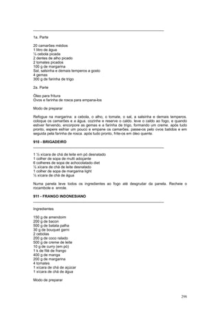 ________________________________________________________________

1a. Parte

20 camarões médios
1 litro de água
½ cebola picada
2 dentes de alho picado
2 tomates picados
100 g de margarina
Sal, salsinha e demais temperos a gosto
4 gemas
300 g de farinha de trigo

2a. Parte

Óleo para fritura
Ovos e farinha de rosca para empana-los

Modo de preparar

Refogue na margarina: a cebola, o alho, o tomate, o sal, a salsinha e demais temperos.
coloque os camarões e a água. cozinhe e reserve o caldo. leve o caldo ao fogo, e quando
estiver fervendo, encorpore as gemas e a farinha de trigo, formando um creme. após tudo
pronto, espere esfriar um pouco e empane os camarões. passe-os pelo ovos batidos e em
seguida pela farinha de rosca. após tudo pronto, frite-os em óleo quente.

910 - BRIGADEIRO
________________________________________________________________

1 ½ xícara de chá de leite em pó desnatado
1 colher de sopa de multi adoçante
6 colheres de sopa de achocolatado diet
½ xícara de chá de leite desnatado
1 colher de sopa de margarina light
½ xícara de chá de água

Numa panela leve todos os ingredientes ao fogo até desgrudar da panela. Recheie o
rocambole e enrole.

911 - FRANGO INDONESIANO
________________________________________________________________

Ingredientes

150 g de amendoim
200 g de bacon
500 g de batata palha
30 g de bouquet garni
2 cebolas
200 g de coco ralado
500 g de creme de leite
10 g de curry (em pó)
1 k de filé de frango
400 g de manga
200 g de margarina
4 tomates
1 xícara de chá de açúcar
1 xícara de chá de água

Modo de preparar



                                                                                   298
 