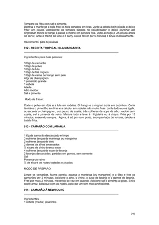 Tempere os filés com sal e pimenta.
Derreta a manteiga e nela frite os filés cortados em tiras. Junte a cebola bem picada e deixe
fritar um pouco. Acrescente os tomates batidos no liqüidificador e deixe cozinhar até
engrossar. Retire o frango e passe o molho em peneira fina. Volte ao fogo e um pouco antes
de servir, junte o creme de leite e o curry. Deixe ferver por 5 minutos e sirva imediatamente.

Rendimento: para 6 pessoas

912 - RECEITA TROPICAL ISLA MARGARITA
________________________________________________________________

Ingredientes para duas pessoas:

100gr de camarão
100gr de polvo
100gr de lula
150gr de filé mignon
150gr de carne de frango sem pele
40gr de champignon
1 pimentão grande
1 cebola
Azeite
Alho moído
Sal e pimenta

Modo de Fazer:

Corte o polvo em dois e a lula em rodelas. O frango e o mignon corte em cubinhos. Corte
também o pimentão em tiras e a cebola em rodelas não muito finas. Junte tudo numa tigela,
acrescente o champignon, um pouco de azeite, três colheres de sopa da alho moído com
azeite, sal e pimenta da reino. Misture tudo e leve à frigideira ou à chapa. Frite por 15
minutos, mexendo sempre. Agora, é só por num prato, acompanhado de tomate, cebola e
batata frita.

913 - CAMARÃO COM LARANJA
________________________________________________________________

1 Kg de camarão descascado e limpo
3 colheres (sopa) de manteiga ou margarina
2 colheres (sopa) de óleo
2 dentes de alhos amassados
½ xícara de vinho branco seco
4 colheres (sopa) de suco de laranja
2 laranjas descacadas, partidas em gomos, sem semente
Sal
Pimenta-do-reino
¼ de xícara de nozes tostadas e picadas

MODO DE PREPARO

Limpe os camarões. Numa panela, aqueça a manteiga (ou margarina) e o óleo e frite os
camarões por 2 minutos. Adicione o alho, o vinho, o suco de laranja e o gomos de laranja.
Frite por mais 2 minutos, mexendo de vez em quando. Adicione sal e pimenta a gosto. Sirva
sobre arroz. Salpique com as nozes, para dar um tom mais profissional.

914 - CAMARÃO À NEWBOURG
________________________________________________________________

Ingredientes
1 cebola (média) picadinha



                                                                                          299
 