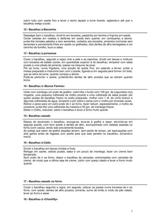 cobrir tudo com azeite fino e levar o tacho tapado a lume brando, agitando-o até que o
bacalhau esteja cozido.

12 - Bacalhau à Biscainha

Dessalgar bem o bacalhau, dividi-lo em bocados, passá-los por farinha e frigi-los em azeite.
Cortar cebolas em rodelas e deitá-las em azeite bem quente; em começando a aloirar,
juntar-lhe tomates pelados e sem sementes, cortados aos bocados, pimentos morrones sem
sementes e previamente fritos em azeite ou grelhados, dois dentes de alho esmagados e um
raminho de tomilho, louro e salsa.

13 - Bacalhau à portuense

Cozer o bacalhau, segundo a regra; tirar a pele e as espinhas, dividir em lascas e misturar
com bocados de batata cozida, em quantidade superior à do bacalhau; temperar com salsa
picada e uma pitada de pimenta; passar na máquina de picar.
Pôr ao lume, numa frigideira, uma porção de azeite fino; em estando a ferver, juntar a
massa preparada e misturá-la bem com o azeite, ligando-a em seguida para formar um bolo,
que se retira do lume, quando começa a aloirar.
Pode-se perfumar o azeite, juntando-lhe dentes de alho picados que se retiram quando
loiros.

14 - Bacalhau à «Bonne Femme»

Untar com manteiga um prato de gratém, cobrir-lhe o fundo com 100 grs. de cogumelos crus
migados, uma pequena colherada de molho picante e uma colherada de salsa picada; pôr
quatro postas de bacalhau fresco no prato preparado, molhar com 1 dl. de vinho branco e
algumas colheradas de água, temperar e pôr sobre o peixe com o molho por diversas vezes.
Retirar o peixe para um outro prato de ir ao forno, fazer reduzir, separadamente, o molho da
cozedura; juntar-lhe uma colherada de maisena e 50 grs. de manteiga fresca.
Deitar o molho, reduzido, sobre o bacalhau e levar a forno muito quente

15 - Bacalhau assado

Depois de escamado o bacalhau, enxuga-se, leva-se à grelha a assar, servindo-se em
seguida quente, com bom azeite e dentes de alho, acompanhado com batatas assadas no
forno (com casca), tendo sido previamente lavadas.
As postas que saem da grelha assadas devem, sem perda de tempo, ser espicaçadas com
dois garfos antes de regadas com azeite para que este penetre no bacalhau, tornando-o
macio.

16 - Bacalhau à Cádis

Dividir o bacalhau em lascas miúdas e finas.
Refogar em azeite, cebola picada, salsa e um pouco de manteiga, fazer um creme bem
temperado.
Num prato de ir ao forno, dispor o bacalhau às camadas, entremeadas com camadas de
creme, de modo que a última seja de creme, cobrir com queijo ralado e levar a forno muito
quente.




17 - Bacalhau assado no forno

Cozer o bacalhau segundo a regra; em seguida, colocar as postas numa travessa de ir ao
forno, com azeite, dentes de alho picados, pimenta, sumo de limão e miolo de pão ralado;
levar ao forno e assar.

18 - Bacalhau à «Chantilly»



                                                                                          3
 