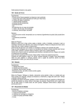 Cada pessoa tempera a seu gosto.

125 - Quibe de Forno

Ingredientes:
- 2 kg de carne fresca passada na máquina e sem gorduras
- 1 kg de trigo para quibe (deixado de molho por meia hora)
- 2 molhos de salsa e cebolinha
- 1 cebola grande picadinha
- 2 dentes de alho picadinhos
- Pimenta-do-reino
- Sal
- As folhinhas de um maço de hortelão
- 1 colher, das de sopa, de manteiga
- 5 colheres, das de sopa, de azeite

Recheio:
- 1/2 kg de carne moída, temperada com os mesmos ingredientes do quibe (tudo picado bem
moído)
- 15 azeitonas picadinhas
- óleo

Modo de Preparo:
Misture a carne com o trigo, junte a salsa, a cebola, o alho, o hortelão, a pimenta, o sal e a
manteiga. Amasse tudo até ficar uma mistura homogênia. Passe na máquina de moer carne
mais uma vez. Junte o azeite e misture bem.
Unte formas de alumínio com azeite ou manteiga e coloque uma camada de quibe.
Faça um bom refogado com a carne e os temperos do recheio e deixa cozinhar sem formar
muito caldo. Coloque o recheio sobre a massa e cubra com o quibe restante.
Acerte com a faca e corte em quadrados para facilitar a retirada da forma. Regue com azeite
ou pedacinhos de manteiga.
Leve ao forno quente por 25 minutos. Deixe esfriar. Cubra com papel de alumínio.
Coloque em saco plástico, retire o ar, feche, coloque etiqueta e congele. Para descongelar
retire do saco plástico e coloque coberto com o papel de alumínio dentro do forno
preaquecido e médio, por cerca de 20 minutos.

126 - Rabada

Ingredientes:
- 1 rabada bem limpa
- 2 cebolas grandes picadas
- 2 colheres, das de sopa, de óleo
- Pimenta do reino, sal, alho e cheiro-verde a gosto
- 4 tomates picados

Modo de Preparo: Refogue a rabada, colocando numa panela o óleo e a cebola até que
fique corada. Em seguida, coloque os temperos e, finalmente, a água até cobrir bem. Tampe
a panela e deixe cozinhar.
A rabada é de difícil cozimento, portanto, é bom verificar de vez em quando ou colocá-la em
panela de pressão ou, ainda, colocar mais água, se precisar. Experimente com o garfo para
ver se está macia. O molho deve ser bem grosso. Salpique cheiro-verde e depois está
pronta para servir.

127 - Rocambole de Batata

Ingredientes:
- cozinhe 6 batatas e amasse
- 1 xícara de chá de leite
- 2 colheres de manteiga ou margarina
- 1 colher de queijo parmesão ralado
- 3 ovos



                                                                                           30
 