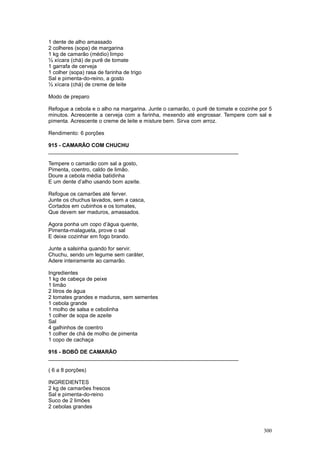 1 dente de alho amassado
2 colheres (sopa) de margarina
1 kg de camarão (médio) limpo
½ xícara (chá) de purê de tomate
1 garrafa de cerveja
1 colher (sopa) rasa de farinha de trigo
Sal e pimenta-do-reino, a gosto
½ xícara (chá) de creme de leite

Modo de preparo

Refogue a cebola e o alho na margarina. Junte o camarão, o purê de tomate e cozinhe por 5
minutos. Acrescente a cerveja com a farinha, mexendo até engrossar. Tempere com sal e
pimenta. Acrescente o creme de leite e misture bem. Sirva com arroz.

Rendimento: 6 porções

915 - CAMARÃO COM CHUCHU
________________________________________________________________

Tempere o camarão com sal a gosto,
Pimenta, coentro, caldo de limão.
Doure a cebola média batidinha
E um dente d’alho usando bom azeite.

Refogue os camarões até ferver.
Junte os chuchus lavados, sem a casca,
Cortados em cubinhos e os tomates,
Que devem ser maduros, amassados.

Agora ponha um copo d’água quente,
Pimenta-malagueta, prove o sal
E deixe cozinhar em fogo brando.

Junte a salsinha quando for servir.
Chuchu, sendo um legume sem caráter,
Adere inteiramente ao camarão.

Ingredientes
1 kg de cabeça de peixe
1 limão
2 litros de água
2 tomates grandes e maduros, sem sementes
1 cebola grande
1 molho de salsa e cebolinha
1 colher de sopa de azeite
Sal
4 galhinhos de coentro
1 colher de chá de molho de pimenta
1 copo de cachaça

916 - BOBÓ DE CAMARÃO
________________________________________________________________

( 6 a 8 porções)

INGREDIENTES
2 kg de camarões frescos
Sal e pimenta-do-reino
Suco de 2 limões
2 cebolas grandes



                                                                                     300
 
