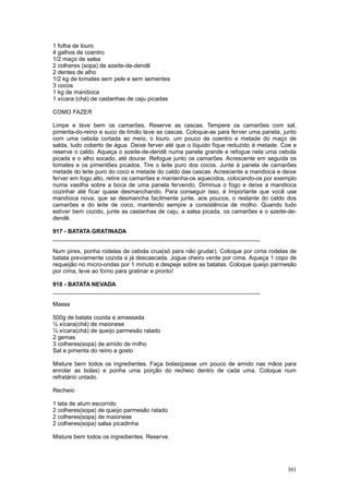 1 folha de louro
4 galhos de coentro
1/2 maço de salsa
2 colheres (sopa) de azeite-de-dendê
2 dentes de alho
1/2 kg de tomates sem pele e sem sementes
3 cocos
1 kg de mandioca
1 xícara (chá) de castanhas de caju picadas

COMO FAZER

Limpe e lave bem os camarões. Reserve as cascas. Tempere os camarões com sal,
pimenta-do-reino e suco de limão lave as cascas. Coloque-as para ferver uma panela, junto
com uma cebola cortada ao meio, o louro, um pouco de coentro e metade do maço de
salda, tudo coberto de água. Deixe ferver até que o líquido fique reduzido à metade. Coe e
reserve o caldo. Aqueça o azeite-de-dendê numa panela grande e refogue nela uma cebola
picada e o alho socado, até dourar. Refogue junto os camarões. Acrescente em seguida os
tomates e os pimentões picados. Tire o leite puro dos cocos. Junte à panela de camarões
metade do leite puro do coco e metade do caldo das cascas. Acrescente a mandioca e deixe
ferver em fogo alto, retire os camarões e mantenha-os aquecidos, colocando-os por exemplo
numa vasilha sobre a boca de uma panela fervendo. Diminua o fogo e deixe a mandioca
cozinhar até ficar quase desmanchando. Para conseguir isso, é Importante que você use
mandioca nova, que se desmancha facilmente junte, aos poucos, o restante do caldo dos
camarões e do leite de coco, mantendo sempre a consistência de molho. Quando tudo
estiver bem cozido, junte as castanhas de caju, a salsa picada, os camarões e o azeite-de-
dendê.

917 - BATATA GRATINADA
________________________________________________________________

Num pirex, ponha rodelas de cebola crua(só para não grudar). Coloque por cima rodelas de
batata previamente cozida e já descascada. Jogue cheiro verde por cima. Aqueça 1 copo de
requeijão no micro-ondas por 1 minuto e despeje sobre as batatas. Coloque queijo parmesão
por cima, leve ao forno para gratinar e pronto!

918 - BATATA NEVADA
________________________________________________________________

Massa

500g de batata cozida e amassada
½ xícara(chá) de maionese
½ xícara(chá) de queijo parmesão ralado
2 gemas
3 colheres(sopa) de amido de milho
Sal e pimenta do reino a gosto

Misture bem todos os ingredientes. Faça bolas(passe um pouco de amido nas mãos para
enrolar as bolas) e ponha uma porção do recheio dentro de cada uma. Coloque num
refratário untado.

Recheio

1 lata de atum escorrido
2 colheres(sopa) de queijo parmesão ralado
2 colheres(sopa) de maionese
2 colheres(sopa) salsa picadinha

Misture bem todos os ingredientes. Reserve.




                                                                                      301
 