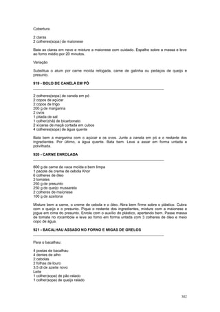 Cobertura

2 claras
2 colheres(sopa) de maionese

Bata as claras em neve e misture a maionese com cuidado. Espalhe sobre a massa e leve
ao forno médio por 20 minutos.

Variação

Substitua o atum por carne moída refogada, carne de galinha ou pedaços de queijo e
presunto.

919 - BOLO DE CANELA EM PÓ
________________________________________________________________

2 colheres(sopa) de canela em pó
2 copos de açúcar
2 copos de trigo
200 g de margarina
2 ovos
1 pitada de sal
1 colher(chá) de bicarbonato
2 xícaras de maçã cortada em cubos
4 colheres(sopa) de água quente

Bata bem a margarina com o açúcar e os ovos. Junte a canela em pó e o restante dos
ingredientes. Por último, a água quente. Bata bem. Leve a assar em forma untada e
polvilhada.

920 - CARNE ENROLADA
________________________________________________________________

800 g de carne de vaca moída e bem limpa
1 pacote de creme de cebola Knor
6 colheres de óleo
2 tomates
250 g de presunto
250 g de queijo mussarela
2 colheres de maionese
100 g de azeitona

Misture bem a carne, o creme de cebola e o óleo. Abra bem firme sobre o plástico. Cubra
com o queijo e o presunto. Pique o restante dos ingredientes, misture com a maionese e
jogue em cima do presunto. Enrole com o auxílio do plástico, apertando bem. Passe massa
de tomate no rocambole e leve ao forno em forma untada com 3 colheres de óleo e meio
copo de água.

921 - BACALHAU ASSADO NO FORNO E MIGAS DE GRELOS
________________________________________________________________

Para o bacalhau:

4 postas de bacalhau
4 dentes de alho
2 cebolas
2 folhas de louro
3,5 dl de azeite novo
Leite
1 colher(sopa) de pão ralado
1 colher(sopa) de queijo ralado



                                                                                   302
 