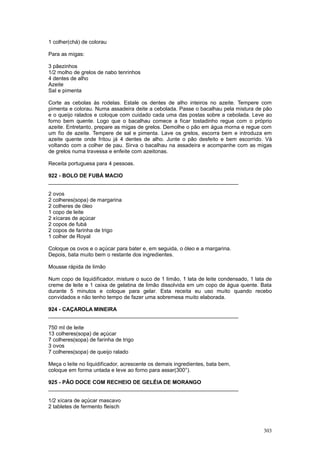 1 colher(chá) de colorau

Para as migas:

3 pãezinhos
1/2 molho de grelos de nabo tenrinhos
4 dentes de alho
Azeite
Sal e pimenta

Corte as cebolas ás rodelas. Estale os dentes de alho inteiros no azeite. Tempere com
pimenta e colorau. Numa assadeira deite a cebolada. Passe o bacalhau pela mistura de pão
e o queijo ralados e coloque com cuidado cada uma das postas sobre a cebolada. Leve ao
forno bem quente. Logo que o bacalhau comece a ficar tostadinho regue com o próprio
azeite. Entretanto, prepare as migas de grelos. Demolhe o pão em água morna e regue com
um fio de azeite. Tempere de sal e pimenta. Lave os grelos, escorra bem e introduza em
azeite quente onde fritou já 4 dentes de alho. Junte o pão desfeito e bem escorrido. Vá
voltando com a colher de pau. Sirva o bacalhau na assadeira e acompanhe com as migas
de grelos numa travessa e enfeite com azeitonas.

Receita portuguesa para 4 pessoas.

922 - BOLO DE FUBÁ MACIO
________________________________________________________________

2 ovos
2 colheres(sopa) de margarina
2 colheres de óleo
1 copo de leite
2 xícaras de açúcar
2 copos de fubá
2 copos de farinha de trigo
1 colher de Royal

Coloque os ovos e o açúcar para bater e, em seguida, o óleo e a margarina.
Depois, bata muito bem o restante dos ingredientes.

Mousse rápida de limão

Num copo de liquidificador, misture o suco de 1 limão, 1 lata de leite condensado, 1 lata de
creme de leite e 1 caixa de gelatina de limão dissolvida em um copo de água quente. Bata
durante 5 minutos e coloque para gelar. Esta receita eu uso muito quando recebo
convidados e não tenho tempo de fazer uma sobremesa muito elaborada.

924 - CAÇAROLA MINEIRA
________________________________________________________________

750 ml de leite
13 colheres(sopa) de açúcar
7 colheres(sopa) de farinha de trigo
3 ovos
7 colheres(sopa) de queijo ralado

Meça o leite no liquidificador, acrescente os demais ingredientes, bata bem,
coloque em forma untada e leve ao forno para assar(300°).

925 - PÃO DOCE COM RECHEIO DE GELÉIA DE MORANGO
________________________________________________________________

1/2 xícara de açúcar mascavo
2 tabletes de fermento fleisch



                                                                                        303
 