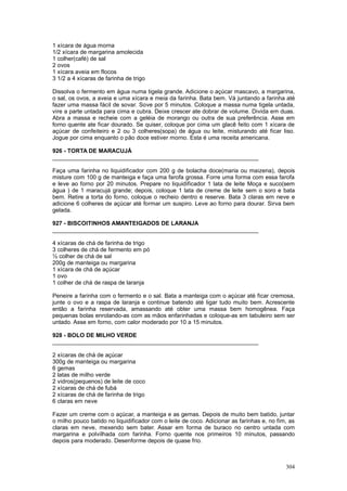 1 xícara de água morna
1/2 xícara de margarina amolecida
1 colher(café) de sal
2 ovos
1 xícara aveia em flocos
3 1/2 a 4 xícaras de farinha de trigo

Dissolva o fermento em água numa tigela grande. Adicione o açúcar mascavo, a margarina,
o sal, os ovos, a aveia e uma xícara e meia da farinha. Bata bem. Vá juntando a farinha até
fazer uma massa fácil de sovar. Sove por 5 minutos. Coloque a massa numa tigela untada,
vire a parte untada para cima e cubra. Deixe crescer ate dobrar de volume. Divida em duas.
Abra a massa e recheie com a geléia de morango ou outra de sua preferência. Asse em
forno quente ate ficar dourado. Se quiser, coloque por cima um glacê feito com 1 xícara de
açúcar de confeiteiro e 2 ou 3 colheres(sopa) de água ou leite, misturando até ficar liso.
Jogue por cima enquanto o pão doce estiver morno. Esta é uma receita americana.

926 - TORTA DE MARACUJÁ
________________________________________________________________

Faça uma farinha no liquidificador com 200 g de bolacha doce(maria ou maizena), depois
misture com 100 g de manteiga e faça uma farofa grossa. Forre uma forma com essa farofa
e leve ao forno por 20 minutos. Prepare no liquidificador 1 lata de leite Moça e suco(sem
água ) de 1 maracujá grande; depois, coloque 1 lata de creme de leite sem o soro e bata
bem. Retire a torta do forno, coloque o recheio dentro e reserve. Bata 3 claras em neve e
adicione 6 colheres de açúcar até formar um suspiro. Leve ao forno para dourar. Sirva bem
gelada.

927 - BISCOITINHOS AMANTEIGADOS DE LARANJA
________________________________________________________________

4 xícaras de chá de farinha de trigo
3 colheres de chá de fermento em pó
½ colher de chá de sal
200g de manteiga ou margarina
1 xícara de chá de açúcar
1 ovo
1 colher de chá de raspa de laranja

Peneire a farinha com o fermento e o sal. Bata a manteiga com o açúcar até ficar cremosa,
junte o ovo e a raspa de laranja e continue batendo até ligar tudo muito bem. Acrescente
então a farinha reservada, amassando até obter uma massa bem homogênea. Faça
pequenas bolas enrolando-as com as mãos enfarinhadas e coloque-as em tabuleiro sem ser
untado. Asse em forno, com calor moderado por 10 a 15 minutos.

928 - BOLO DE MILHO VERDE
________________________________________________________________

2 xícaras de chá de açúcar
300g de manteiga ou margarina
6 gemas
2 latas de milho verde
2 vidros(pequenos) de leite de coco
2 xícaras de chá de fubá
2 xícaras de chá de farinha de trigo
6 claras em neve

Fazer um creme com o açúcar, a manteiga e as gemas. Depois de muito bem batido, juntar
o milho pouco batido no liquidificador com o leite de coco. Adicionar as farinhas e, no fim, as
claras em neve, mexendo sem bater. Assar em forma de buraco no centro untada com
margarina e polvilhada com farinha. Forno quente nos primeiros 10 minutos, passando
depois para moderado. Desenforme depois de quase frio.



                                                                                           304
 