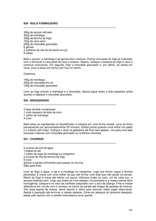 929 - BOLO FORMIGUEIRO
________________________________________________________________

300g de açúcar refinado
300g de manteiga
300g de farinha de trigo
100g de coco seco
200g de chocolate granulado
6 gemas
2 colheres de chá de fermento em pó
6 claras

Bata o açúcar, a manteiga e as gemas bem cremoso. Ponha uma parte do trigo já misturado
com o fermento e uma parte do coco e misture. Depois, coloque o restante do trigo e coco e
continue misturando. Em seguida, bote o chocolate granulado e, por último, as claras em
neve. Leve a assar em forma com furo no centro.

Cobertura

100g de manteiga
200g de chocolate em pó
100g de chocolate granulado

Leve ao fogo brando a manteiga e o chocolate, depois jogue sobre o bolo assado(e ainda
quente) e salpique o chocolate granulado.

930 - BRIGADEIRÃO
________________________________________________________________

2 latas de leite condensado
1 vidro pequeno de leite de coco
1 colher de manteiga
4 ovos

Bata todos os ingredientes no liquidificador e coloque em uma forma untada. Leve ao forno
pré-aquecido por aproximadamente 50 minutos. Estará pronto quando você enfiar um palito
e o mesmo sair limpo. Coloque o doce na geladeira até ficar bem gelado, vire para uma bela
travessa e decore com chocolate granulado ou confeitos coloridos.

931 - CHURROS
________________________________________________________________

2 xícaras de chá de água
1 pitada de sal
1 colher de sopa de manteiga ou margarina
2 xícaras de chá de farinha de trigo
6 ovos
Açúcar e canela suficientes para passar os churros
Óleo para fritar

Leve ao fogo a água, o sal e a manteiga ou margarina. Logo que ferver, jogue a farinha
peneirada, e mexa com uma colher de pau até formar uma bola que não grude na panela.
Retire do fogo e mexa até esfriar um pouco. Adicione então os ovos, um de cada vez, e
sempre batendo bem. Logo que todos os ovos estejam incorporados e a massa estiver bem
homogênea, coloque-a no saco de confeitar preparado com o bico de pitanga. Frite a massa
deitando-a em círculo com o começo no centro da panela até chegar às paredes da mesma.
Vire essa espiral de massa, deixe alourar e retire para escorrer sobre papel absorvente.
Repita a operação até terminar a massa restante. Corte em pedaços do tamanho desejado,
passe pelo açúcar com a canela misturados e sirva quente.




                                                                                      305
 