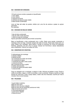 932 - DOCINHO DE CENOURA
________________________________________________________________

1/2 kg de cenoura cozida e passada no liquidificador
1 coco ralado
4 ovos inteiros
2 canecas de açúcar
2 colheres de sopa de queijo ralado
2 latas de leite condensado

Leve ao fogo até soltar da panela, enfeite com uma tira de ameixa e passe no açúcar
granulado
Ou caramele.

933 - DOCINHO DE MILHO VERDE
________________________________________________________________

1 lata de leite condensado
1 lata de milho verde escorrido
1 colher de sopa de manteiga
Açúcar granulado suficiente para enrolar os docinhos

Bata no liqudificador o leite condensado com o milho. Deite numa panela, acrescente a
manteiga e leve ao fogo, mexendo sempre até soltar do fundo. Passe esta massa para um
prato untado com manteiga, deixe esfriar e enrole os docinhos em forma de pequenas
bolinhas, passando uma por uma no açúcar. Colocar em forminhas e deixar descobertos
para cristalizarem. Decore com grãos de milho.

934 - ENSOPADO DE VEGETAIS
________________________________________________________________

2 colheres(sopa) de manteiga
3 cebolas médias
2 dentes de alho
1/2 xícara(chá) de molho de tomate
1/2 xícara(chá) de água
1 xícara(chá) de milho verde cozido
1 xícara de ervilhas
Sal e pimenta-do-reino a gosto
4 batatas descascadas
2 xícaras de queijo parmesão ralado
1 xícara de leite

Faça um refogado com a manteiga, a cebola e o alho. Adicione as batatas e mexa. Ponha o
molho de tomate, a água, o milho, as ervilhas, o sal e a pimenta. Tampe e cozinhe em fogo
brando por meia hora. Junte o queijo ralado, o leite e dê uma misturada. Cozinhe por mais 5
minutos. Sirva numa travessa.

935 - FEIJOADA
________________________________________________________________

1 kg de feijão mulatinho
200g de carne seca
200g de carne de porco salgada
500g de carne de boi fresca(não precisa ser mole)
150g de toicinho de fumeiro
2 chouriças(calabresa)
1 pé de porco salgado
3 folhas de louro




                                                                                       306
 