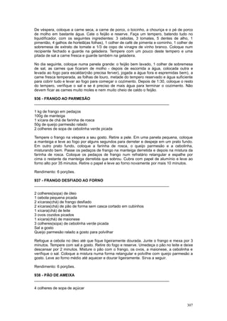 De véspera, coloque a carne seca, a carne de porco, o toicinho, a chouriça e o pé de porco
de molho em bastante água. Cate o feijão e reserve. Faça um tempero, batendo tudo no
liquidificador, com os seguintes ingredientes: 3 cebolas, 3 tomates, 5 dentes de alho, 1
pimentão, 4 galhos de hortelã(as folhas), 1 colher de café de pimenta e cominho, 1 colher de
sobremesa de extrato de tomate e 1/3 de copo de vinagre de vinho branco. Coloque num
recipiente fechado e guarde na geladeira. Tempere com um pouco deste tempero e uma
pitada de sal a carne fresca e guarde também na geladeira.

No dia seguinte, coloque numa panela grande: o feijão bem lavado, 1 colher de sobremesa
de sal, as carnes que ficaram de molho - depois de escorrida a água, colocada outra e
levada ao fogo para escaldar(não precisa ferver), jogada a água fora e espremidas bem), a
carne fresca temperada, as folhas de louro, metade do tempero reservado e água suficiente
para cobrir tudo e levar ao fogo para começar o cozimento. Depois de 1:30, coloque o resto
do tempero, verifique o sal e se é preciso de mais água para terminar o cozimento. Não
devem ficar as carnes muito moles e nem muito cheio de caldo o feijão.

936 - FRANGO AO PARMESÃO
________________________________________________________________

1 kg de frango em pedaços
100g de manteiga
1 xícara de chá de farinha de rosca
50g de queijo parmesão ralado
2 colheres de sopa de cebolinha verde picada

Tempere o frango na véspera a seu gosto. Retire a pele. Em uma panela pequena, coloque
a manteiga e leve ao fogo por alguns segundos para derreter e despeje em um prato fundo.
Em outro prato fundo, coloque a farinha de rosca, o queijo parmesão e a cebolinha,
misturando bem. Passe os pedaços de frango na manteiga derretida e depois na mistura da
farinha de rosca. Coloque os pedaços de frango num refratário retangular e espalhe por
cima o restante da manteiga derretida que sobrou. Cubra com papel de alumínio e leve ao
forno alto por 35 minutos. Retire o papel e leve ao forno novamente por mais 10 minutos.

Rendimento: 6 porções.

937 - FRANGO DESFIADO AO FORNO
________________________________________________________________

2 colheres(sopa) de óleo
1 cebola pequena picada
2 xícaras(chá) de frango desfiado
2 xícaras(chá) de pão de forma sem casca cortado em cubinhos
1 xícara(chá) de leite
3 ovos cozidos picados
1 xícara(chá) de maionese
3 colheres(sopa) de cebolinha verde picada
Sal a gosto
Queijo parmesão ralado a gosto para polvilhar

Refogue a cebola no óleo até que fique ligeiramente dourada. Junte o frango e mexa por 3
minutos. Tempere com sal a gosto. Retire do fogo e reserve. Umedeça o pão no leite e deixe
descansar por 2 minutos. Misture o pão com o frango, os ovos, a maionese, a cebolinha e
verifique o sal. Coloque a mistura numa forma retangular e polvilhe com queijo parmesão a
gosto. Leve ao forno médio até aquecer e dourar ligeiramente. Sirva a seguir.

Rendimento: 6 porções.

938 - PÃO DE AMEIXA
________________________________________________________________

4 colheres de sopa de açúcar



                                                                                        307
 