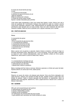 6 xícaras de chá de farinha de trigo
2 ovos
1 ½ xícaras de chá de leite
2 colheres de sopa de fermento em pó
100g de margarina
600g de ameixas sem caroços
2 xícaras de chá de nozes moídas
Açúcar e canela misturados para polvilhar

Junte todos estes ingredientes e faça uma massa bem ligada e macia. Abra-a com rolo e
corte em quadrado de 5 centímetros. Coloque uma ameixa em cada um, enrole e arrume
numa forma retangular, pequena e alta, desencontrando as camadas até encher a forma,
polvilhando cada camada com as nozes moídas. Asse com calor moderado até estar bem
crescido e tostado. Retire do forno e polvilhe com o açúcar misturado com a canela.

939 - PAVÊ DE ABACAXI
________________________________________________________________

Massa

2 xícaras(chá) de açúcar
4 gemas
1/3 de xícara(chá) de glucose de milho
1 ½ xícaras(chá) de maisena
½ xícara(chá) de farinha de trigo
1 colher(chá) de fermento em pó
1 xícara(chá) de suco de laranja
4 claras em neve

Bata o açúcar com as gemas e a glucose. depois misture a maisena, a farinha de trigo e o
fermento peneirados juntos, alternando com o suco de laranja. mexa sem bater e adicione
as claras em neve. misture delicadamente. asse num tabuleiro untado em forno quente.
desenforme, deixe esfriar e corte em fatias finas. reserve.

Recheio

1 ½ xícaras(chá) de manteiga sem sal
2/3 de xícara(chá) de glucose de milho
1 colher(chá) de suco de limão
1 abacaxi bem maduro e picadinho

Bata a manteiga até ficar clara e cremosa. Adicione a glucose e o limão sem parar de bater.
Quando obtiver um creme bem firme, estará pronto.

Montagem

Reserve um pouco de creme e de abacaxi para decorar. forre uma forma retangular com
papel alumínio. coloque uma camada de fatias de bolo. espalhe recheio e sobre este uma
porção de abacaxi. repita a mesma operação até terminarem os ingredientes. deixe na
geladeira até o dia seguinte. desenforme, retire o papel alumínio e decore com o creme e o
abacaxi reservados.

940 - QUIBEBE
________________________________________________________________

500 g de carne-seca(charque) sem gordura
2 colheres(sopa) de azeite de oliva
3 cebolas médias(300g) picadas
3 dentes de alho amassados
1/2 colher(sopa) de pimenta-dedo-de-moça picada
1 kg de abóbora sem sementes nem fibras cortada em cubos



                                                                                       308
 