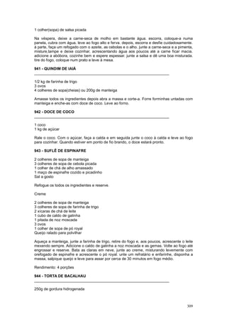1 colher(sopa) de salsa picada

Na véspera, deixe a carne-seca de molho em bastante água. escorra, coloque-a numa
panela, cubra com água, leve ao fogo alto e ferva. depois, escorra e desfie cuidadosamente.
à parte, faça um refogado com o azeite, as cebolas e o alho. junte a carne-seca e a pimenta,
misture,tampe e deixe cozinhar, acrescentando água aos poucos até a carne ficar macia.
adicione a abóbora, cozinhe bem e espere espessar. junte a salsa e dê uma boa misturada.
tire do fogo, coloque num prato e leve à mesa.

941 - QUINDIM DE IAIÁ
________________________________________________________________

1/2 kg de farinha de trigo
3 ovos
4 colheres de sopa(cheias) ou 200g de manteiga

Amasse todos os ingredientes depois abra a massa e corte-a. Forre forminhas untadas com
manteiga e enche-as com doce de coco. Leve ao forno.

942 - DOCE DE COCO
________________________________________________________________

1 coco
1 kg de açúcar

Rale o coco. Com o açúcar, faça a calda e em seguida junte o coco à calda e leve ao fogo
para cozinhar. Quando estiver em ponto de fio brando, o doce estará pronto.

943 - SUFLÊ DE ESPINAFRE

2 colheres de sopa de manteiga
3 colheres de sopa de cebola picada
1 colher de chá de alho amassado
1 maço de espinafre cozido e picadinho
Sal a gosto

Refogue os todos os ingredientes e reserve.

Creme

2 colheres de sopa de manteiga
3 colheres de sopa de farinha de trigo
2 xícaras de chá de leite
1 cubo de caldo de galinha
1 pitada de noz moscada
3 ovos
1 colher de sopa de pó royal
Queijo ralado para polvilhar

Aqueça a manteiga, junte a farinha de trigo, retire do fogo e, aos poucos, acrescente o leite
mexendo sempre. Adicione o caldo de galinha a noz moscada e as gemas. Volte ao fogo até
engrossar e reserve. Bata as claras em neve, junte ao creme, misturando levemente com
orefogado de espinafre e acrescente o pó royal. unte um refratário e enfarinhe, disponha a
massa, salpique queijo e leve para assar por cerca de 30 minutos em fogo médio.

Rendimento: 4 porções

944 - TORTA DE BACALHAU
________________________________________________________________

250g de gordura hidrogenada



                                                                                         309
 