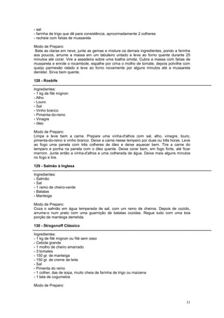 - sal
- farinha de trigo que dê para consistência, aproximadamente 2 colheres
- recheie com fatias de mussarela

Modo de Preparo:
 Bata as claras em neve, junte as gemas e misture os demais ingredientes, pondo a farinha
aos poucos, arrume a massa em um tabuleiro untado e leve ao forno quente durante 25
minutos até corar. Vire a assadeira sobre uma toalha úmida. Cubra a massa com fatias de
mussarela e enrole o rocambole, espalhe por cima o molho de tomate, depois polvilhe com
queijo parmesão ralado e leve ao forno novamente por alguns minutos até a mussarela
derreter. Sirva bem quente.

128 - Rosbife

Ingredientes:
- 1 kg de filé mignon
- Alho
- Louro
- Sal
- Vinho branco
- Pimenta-do-reino
- Vinagre
- óleo

Modo de Preparo:
Limpe e leve bem a carne. Prepare uma vinha-d'alhos com sal, alho, vinagre, louro,
pimenta-do-reino e vinho branco. Deixe a carne nesse tempero por duas ou três horas. Leve
ao fogo uma panela com três colheres de óleo e deixe aquecer bem. Tire a carne do
tempero e ponha na panela com o óleo quente. Deixe corar bem, em fogo forte, até ficar
marrom. Junte então a vinha-d'alhos e uma colherada de água. Deixe mais alguns minutos
no fogo e tire.

129 - Salmão à Inglesa

Ingredientes:
- Salmão
- Sal
- 1 ramo de cheiro-verde
- Batatas
- Manteiga

Modo de Preparo:
Coza o salmão em água temperada de sal, com um ramo de cheiros. Depois de cozido,
arrume-o num prato com uma guarnição de batatas cozidas. Regue tudo com uma boa
porção de manteiga derretida.

130 - Strogonoff Clássico

Ingredientes:
- 1 kg de filé mignon ou filé sem osso
- Cebola grande
- 1 molho de cheiro amarrado
- 3 tomates
- 150 gr. de manteiga
- 150 gr. de creme de leite
- Sal
- Pimenta do reino
- 1 colher, das de sopa, muito cheia de farinha de trigo ou maizena
- 1 lata de cogumelos

Modo de Preparo:



                                                                                      31
 