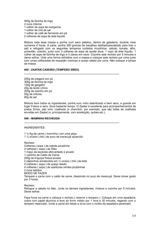 500g de farinha de trigo
2 ovos inteiros
1 colher de sopa de margarina
1 colher de chá de sal
1 colher de café de fermento em pó
2 colheres de sopa de leite liquido

Misture toda essa massa e ponha num saco plástico, dentro da geladeira, durante mais
oumenos 4 horas. À parte, ponha 300 gramas de bacalhau desfiado(escaldado para tirar o
sal) e refogado com os seguintes temperos cortados miudinhos: cebola, tomate, alho,
pimentão, coentro, junto com 3 colheres de sopa de azeite doce, 1 copo de leite líquido, 1
colher de sopa de farinha de trigo e 3 claras em neve. Cozinhe este recheio por 5 minutos e
deixe esfriar. Unte uma forma refratária com a massa e coloque este recheio por cima junto
com umas colheradas de requeijão cremoso e queijo ralado por cima. Não coloque a tampa
da massa.

945 - ZAATAR CASEIRO (TEMPERO SÍRIO)
________________________________________________________________

200g de orégano em pó
300g de farinha de trigo
150g de gergelim
20g de ácido cítrico
200g de coentro em pó
50g de colorau
80g de sal

Misture bem todos os ingredientes, ponha num vidro esterilizado e bem seco, e guarde em
lugar Fresco e seco. Dura bastante tempo. O Zaatar é excelente para acompanhamentos de
pratos Sírios, pão sírio, coalhada (o chanclich, por exemplo, que são bolas de coalhada
envoltas em Zaatar) e, principamente, com azeite(pão, quibes etc.).

946 - MAMINHA RECHEADA
________________________________________________________________

INGREDIENTES:

1 ½ Kg de carne ( maminha ) em uma peça
1 ½ xícara ( chá ) de suco de maracujá aquecido

Recheio:
Colheres ( sopa ) de cebola picadinha
2 colheres ( sopa ) de Óleo
1 maço de escarola aferventado e picado
1 cubinho de Caldo de Carne.
200g de linguiça fresca picada
2 pãezinhos amolecidos em ½ xícara ( chá ) de leite
4 colheres ( sopa ) de queijo ralado
4 colheres ( sopa ) de azeitonas verdes picadinhas
2 ovos batidos
MODO DE FAZER:
Tempere a carne com o caldo de carne, dissolvido no suco de maracujá. Deixe tomar gosto
por 2 horas.

Recheio:
Refogue a cebola no óleo. Junte os demais ingredientes, misture e cozinhe por 5 minutos.
Deixe esfriar.

Faça furos na carne e coloque o recheio ( reserve o tempero ). Coloque em uma assadeira,
cubra com papel alumínio e leve ao forno médio por 1 hora e 30 minutos, regando com o
tempero reservado. Corte a carne em fatias e sirva com o molho da assadeira peneirado.



                                                                                       310
 