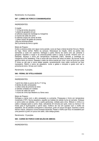 Rendimento: 6 a 8 porções.

947 - LOMBO DE PORCO À DINAMARQUESA
________________________________________________________________

INGREDIENTES:

2 maçãs
1 1/2 kg de lombo de porco
1 pitada de gengibre em pó
2 colheres (sopa) de manteiga ou margarina
2 xícaras de caldo de carne
6 colheres (sopa) de creme de leite
1 colher (sopa) de geléia de ameixa
150g de ameixas-pretas
Sal e pimenta-do-reino a gosto

Modo de Preparo:
Cubra a ameixa preta com água numa panela. Leve ao fogo e deixe levantar fervura. Retire
do fogo. Deixe esfriar. Retire os caroços. Descasque as maçãs, retire as partes das
sementes e corte em cubinhos. Esfregue a parte interna da carne com sal, pimenta e
gengibre. Espalhe a maçã e as ameixas-pretas sobre a carne e enrole. Amarre com um
barbante. Aqueça o forno em temperatura moderada (180º). Derreta a manteiga ou
margarina numa assadeira. Frite a carne até que doure de todos os lados. Se houver muita
gordura retire um pouco. Despeje o caldo de carne quente por cima. Leve ao forno por umas
2 horas ou até que a carne esteja assada, acrescentando mais caldo conforme se fizer
necessário. Retire a carne da assadeira. Junte a geleia e tempere a gosto com sal e
pimenta-do-reino. Sirvas com molho.

Rendimento: 4 porções.

948 - PERNIL DE VITELA ASSADO
________________________________________________________________

INGREDIENTES:

1 pernil de vitela ou porco de 6 a 7 1/2 kg
2 dentes de alho amassados
1 colher (chá) de pimenta do reino
2 cebolas cortadas em rodelas
1 xícara de caldo de carne
1 xícara de vinho tipo Madeira ou Xerez seco

Modo de Preparo:
Esfregue a carne com o alho amassado e a pimenta. Preaqueça o forno em temperatua
moderada (170º). Numa assadeira, espalhe as rodelas de cebola numa só camada. Coloque
a carne sobre as cebolas, com a parte gordurosa, voltada para cima. Misture o vinho e o
caldo e despeje sobre a carne. Asse, calculando 24 minutos por quilo, mais ou menos 2 1/2
horas para 6 kg.Enquanto o pernil assa, molhe-o de vez em quando com o molho da
assadeira. Se as cebolas começarem a escurecer, junte um pouco de água. Quando a carne
estiver macia, coloque-a numa travessa aquecida. Passe o molho que ficou na assadeira por
uma peneira e junte um pouco de caldo, caso esteja grosso.

Rendimento: 12 porções.

949 - CARNE DE PORCO COM GELÉIA DE AMEIXA
________________________________________________________________

INGREDIENTES:




                                                                                     311
 