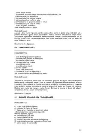 1 colher (sopa) de óleo
1 kg de carne de porco magra cortada em cubinhos de uns 2 cm
1/2 xícara de cebola bem picada
3 colheres (sopa) de catchup picante
3 colheres (sopa) de molho de soja
2 colheres (chá) de gengibre ralado ou em pó
2 colheres (sopa) de suco de limão
1 xícara de geléia de ameixa
Sal e pimenta-do-reino a gosto

Modo de Preparo:
Aqueça o óleo numa frigideira grande. Acrescente a carne de porco temperada com sal e
pimenta-do-reino a gosto. Deixe dourar bem. Junte a cebola e frite até que esteja macia.
Adicione os ingredientes restantes e mexa levemente. Tampe e cozinhe lentamente por 35
minutos ou até que a carne esteja macia. Se o molho engrossar muito, junte um pouco de
água. Sirva com arroz.

Rendimento: 4 a 6 pessoas.

950 - FRANGO AGRIDOCE
________________________________________________________________

INGREDIENTES:

1 peito de frango picado em pedaços
3 colheres (sopa)de óleo de amendoim
1 lata de abacaxi em calda
4 colheres (sopa) de vinagre
1 pimentão vermelho
1 pimentão verde picado
2 cebolas picada
1 colher (chá) de maisena
5 colheres de molho de soja (Shojo).
Sal, pimenta moída, gengibre ralado a gosto

Modo de Preparo:

Tempere os pedaços de frango com sal, pimenta e gengibre. Aqueça o óleo num frigideira
grande e frite o frango até dourar. Junte as cebolas, os pimentões verde e vermelho, e deixe
fritar bem. Corte os pedaços de abacaxi (reserve a calda) e misture-os ao frango, deixando
fritar também. Misture a metade da calda de abacaxi ao shojo, ao vinagre e à maisena.
Misture bem, junte ao frango e deixe ferver. Diminua a chama e deixe até adquirir
consistência. Sirva a seguir com arroz branco.

Rendimento: 3 porções.

951 - GUISADO DE CARNE COM FEIJÃO BRANCO
________________________________________________________________

INGREDIENTES:

01 xícara (chá) de feijão branco
03 cubinhos de Caldo de Bacon
01 Kg de carne ( fraldinha ou acém) em cubos
1/2 xícara de vinho branco seco aquecido
Pimenta-do-reino, a gosto
04 colheres (sopa) de óleo
01 cebola (grande) picada
03 tomates (sem pele nem sementes) picados
02 erva-doces (pequenas) cortadas em fatias finas
01 colher (sopa) de Manjericão



                                                                                        312
 