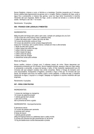 Numa frigideira, misture o curry, a farinha e a manteiga. Cozinhe mexendo por 2 minutos.
Numa vasilha bata ligeiramente as gemas com o vinagre. Retire a frigideira do fogo, junte a
água fria e acrescente a mistura das gemas. Leve ao fogo lento novamente e cozinhe
mexendo até que engrosse. Retire do fogo. Junte o extrato de tomate e o creme de leite
azedo. Verifique o sal. Dá 1 1/2 xícara.

Rendimento: 10 porções.

956 - FRANGO COM LARANJA E PIMENTÃO
________________________________________________________________

INGREDIENTES:

600g de peito de frango sem pele e sem osso, cortado em pedaços de uns 3cm
1/3 de xícara de vinho branco mais 2 colheres (chá)
1 colher (de sopa) mais 1 colher (de chá) de óleo
1/2 xícara de pimentão verde em tiras
1/4 xícara de cebolinha verde cortada diagonalmente
Casca de 1/2 laranja, sem a parte branca, cortada em tiras e aferventada
1 dente de alho bem picado
1 colher (sopa) de molho de soja
1 colher (chá) de maisena
1 colher (sopa) de água
1 colher (chá) de açúcar
1 colher (chá) de vinagre
4 cebolinhas verde para enfeitar

Modo de Preparo:

Numa vasilha, misture o frango com 3 colheres (sopa) de vinho. Deixe descansar em
temperatura ambiente por 30 minutos. Numa frigideira grande, aqueça o óleo em fogo médio
e acrescente o pimentão, a casca de laranja, o alho, e frite mexendo rapidamente (uns 30
minutos) até que estejam cozidos mas ainda crocantes. Retire o frango do tempero com
uma escumadeira. Acrescente à frigideira, aumente o fogo e frite por 15 minutos até que
doure. Ao tempero que ficou na vasilha, junte o vinho restante, o molho de soja, a maisena
dissolvida na água, o açucar e o vinagre. Despeje na frigideira e cozinhe mexendo até que
engrosse.

Rendimento: 6 porções.

957 - PERU COM FRUTAS
________________________________________________________________

INGREDIENTES:

1 xícara de manteiga ou margarina
1/2 xícara de salsinha picada
1 cebola grande bem picada
1 peru de 5 a 6 kg
Sal e pimenta-do-reino a gosto

INGREDIENTES : Acompanhamentos

6 damascos secos
1/2 xícara de passas sem semente
4 ameixas sem caroço
8 fatias de bacon
1 cebola grande picada
250g de lingüiça fresca ou calabresa (sem a pele) moída
5 xícaras de cubinhos de pão amanhecido ou de forma
1/2 kg de batata-doce cozida descascada e picada



                                                                                       315
 