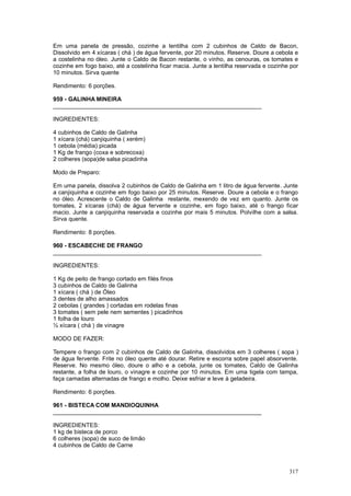 Em uma panela de pressão, cozinhe a lentilha com 2 cubinhos de Caldo de Bacon,
Dissolvido em 4 xícaras ( chá ) de água fervente, por 20 minutos. Reserve. Doure a cebola e
a costelinha no óleo. Junte o Caldo de Bacon restante, o vinho, as cenouras, os tomates e
cozinhe em fogo baixo, até a costelinha ficar macia. Junte a lentilha reservada e cozinhe por
10 minutos. Sirva quente

Rendimento: 6 porções.

959 - GALINHA MINEIRA
________________________________________________________________

INGREDIENTES:

4 cubinhos de Caldo de Galinha
1 xícara (chá) canjiquinha ( xerém)
1 cebola (média) picada
1 Kg de frango (coxa e sobrecoxa)
2 colheres (sopa)de salsa picadinha

Modo de Preparo:

Em uma panela, dissolva 2 cubinhos de Caldo de Galinha em 1 litro de água fervente. Junte
a canjiquinha e cozinhe em fogo baixo por 25 minutos. Reserve. Doure a cebola e o frango
no óleo. Acrescente o Caldo de Galinha restante, mexendo de vez em quanto. Junte os
tomates, 2 xícaras (chá) de água fervente e cozinhe, em fogo baixo, até o frango ficar
macio. Junte a canjiquinha reservada e cozinhe por mais 5 minutos. Polvilhe com a salsa.
Sirva quente.

Rendimento: 8 porções.

960 - ESCABECHE DE FRANGO
________________________________________________________________

INGREDIENTES:

1 Kg de peito de frango cortado em filés finos
3 cubinhos de Caldo de Galinha
1 xícara ( chá ) de Óleo
3 dentes de alho amassados
2 cebolas ( grandes ) cortadas em rodelas finas
3 tomates ( sem pele nem sementes ) picadinhos
1 folha de louro
½ xícara ( chá ) de vinagre

MODO DE FAZER:

Tempere o frango com 2 cubinhos de Caldo de Galinha, dissolvidos em 3 colheres ( sopa )
de água fervente. Frite no óleo quente até dourar. Retire e escorra sobre papel absorvente.
Reserve. No mesmo óleo, doure o alho e a cebola, junte os tomates, Caldo de Galinha
restante, a folha de louro, o vinagre e cozinhe por 10 minutos. Em uma tigela com tampa,
faça camadas alternadas de frango e molho. Deixe esfriar e leve à geladeira.

Rendimento: 6 porções.

961 - BISTECA COM MANDIOQUINHA
________________________________________________________________

INGREDIENTES:
1 kg de bisteca de porco
6 colheres (sopa) de suco de limão
4 cubinhos de Caldo de Carne



                                                                                         317
 