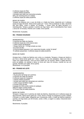4 colheres (sopa) de Óleo
1 cebola (média) picadinha
3 tomates (sem pele nem sementes) picados
500 g de mandioquinha em rodelas
2 colheres (sopa) de salsa picadinha

MODO DE FAZER:
Tempere as bistecas com o suco de limão e o Caldo de Carne, dissolvido em 2 colheres
(sopa) de água fervente. Deixe tomar gosto por 1 hora. Frite as bistecas no óleo, dourando
dos dois lados. Junte a cebola, os tomates, 1 xícara (chá) de água fervente e a
mandioquinha. Tampe a panela e cozinhe em fogo baixo, até a mandioquinha ficar macia
( cerca de 10 minutos). Polvihe com a salsa. Sirva quente.

Rendimento: 8 porções.

962 - FRANGO DOURADO
________________________________________________________________

INGREDIENTES:
3 cubinhos de Caldo de Galinha
4 colheres (sopa) de vinho branco seco
1 colher (sopa) de Mostarda
1 frango (cerca de 1 1/2 Kg) cortado ao meio
1/2 xícara de óleo
1/2 Kg de batata (pequena ) com casca bem lavada, cozida "al dente"
15 cebolas (pequenas) 2 colheres (sopa) de salsa picadinha

MODO DE FAZER:

Amasse bem o Caldo de Galinha com vinho e a mostarda. Tempere o frango por dentro e
por fora e deixe tomar gosto por 1 hora. Coloque-o em uma assadeira, regue com óleo e
cubra com papel alumínio. Leve ao forno médio por 35 minutos. Retire o papel alumínio,
junte as batatas, as cebolas e deixe no forno por mais 25 minutos, virando de vez em
quando. Polvilhe com salsa. Sirva quente.
Rendimento: 4 a 6 porções

963 - FRANGO AO LEITE
_______________________________________________________________

 INGREDIENTES:
1 Kg de peito de frango em cubinhos
3 cubinhos de Caldo de Galinha
4 colheres (sopa) de margarina
1 cebola (média) picadinha
1 tomate (sem pele nem sementes) em cubinhos
1 colher (sopa) de Molho Inglês
2 xícaras (chá) de leite
2 espigas de milho-verde cozido em pedaços
250g de vagem cozida picada
1/2 xícara (chá) de salsa picadinha

MODO DE FAZER:
Tempere o frango com 2 cubinhos de Caldo de Galinha, dissolvidos em 4 colheres (sopa) de
água fervente. Deixe tomar gosto por 1 hora. Doure o frango na margarina e junte a cebola,
o tomate e o molho inglês, refogando bem. Acrescente o leite, o Caldo de Galinha restante e
cozinhe, em fogo baixo, por 20 minutos. Junte o milho, a vagem e a salsa, misturando bem.
Sirva Quente.

Rendimento: 6 porções.




                                                                                       318
 