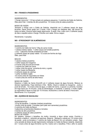 964 - FRANGO A PASSARINHO
________________________________________________________________

INGREDIENTES:
1 frango (cerca de 1 1/2 kg) cortado em pedaços pequenos 3 cubinhos de Caldo de Galinha,
Óleo para fritar 4 dentes de alho picadinhos 1/2 xícara (chá) de salsa picadinha.

MODO DE FAZER:
Tempere o frango com o Caldo de Galinha, dissolvido em 2 colheres (sopa) de água
fervente. Deixe tomar gosto por 2 horas. Frite o frango em bastante óleo, até dourar de
todos os lados. Escorra sobre papel absorvente. À parte, frite o alho com 2 colheres (sopa)
de óleo e espalhe sobre o frango. Polvilhe com salsa. Sirva a seguir.

Rendimento: 4 porções.

965 - STROGONOFF DE ALMÔNDEGAS
________________________________________________________________

INGREDIENTES:
1 cubinho de Caldo de Carne 1/2kg de carne moída
1 cebola (média) ralada 1 colher (sopa) de hortelã picadinha
1 ovo 1 pãozinho francês embebido em leite
2 colheres (sopa) de queijo ralado 1/2 xícara de farinha de trigo
Óleo, para fritar

MOLHO:
1 cebola (média) picadinha
1 colher (sopa) de margarina
2 xícaras (chá) de purê de tomate
1 cubinho de Caldo de Carne
1 colher (chá) de açúcar pimenta-do-reino, a gosto
1 colher (sopa) de Mostarda
2 colheres (sopa) de catchup
1 colher de Molho Inglês
1/2 xícara (chá) de cogumelos em fatias
1 xícara (chá) de creme de leite fresco.

MODO DE FAZER:
Dissolva o Caldo de Carne Knorr(R) em 2 colheres (sopa) de água fervente. Misture os
demais ingredientes. Faça bolinhas e frite. Molho: Doure a cebola na margarina . Junte o
purê de tomate , 1/2 xícara (chá) de água, o Caldo de Carne, o açúcar e a pimenta. Cozinhe
em fogo baixo por 15 minutos. Junte as almôndegas, a mostarda, o catchup, o molho inglês,
os cogumelos e deixe no fogo por 15 minutos. Acrescente o creme de leite e mexa bem.
Rendimento: 8 a 10 porções.

966 - AÇORDA DE BACALHAU
________________________________________________________________

INGREDIENTES:
1/2 kg de bacalhau 2 cebolas (médias) picadinhas
1xícara (chá) de azeite 3 tomates (sem pele nem sementes) picadinhos
2 cubinhos de Caldo de Bacon
3 pãezinhos amanhecidos fatiados e torrados
4 dentes de alho picadinhos
2 colheres (sopa) de salsa picadinha.
MODO DE FAZER:
De véspera, coloque o bacalhau de molho, trocando a água várias vezes. Cozinhe o
bacalhau e desfie-o , retirando as espinhas. Reserve . Refogue a cebola em 1/2 xícara (chá)
de azeite , junte os tomates e 1 cubinho de Caldo de Bacon. Em um refratário untado , faça
uma camada de fatias de pão ligeiramente molhadas no Caldo de Bacon restante, dissolvido
em 1 xícara (chá) de água fervente e já frio. Cubra com o bacalhau. Frite o alho no azeite



                                                                                       319
 