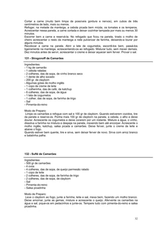 Cortar a carne (muito bem limpa de possíveis gordura e nervos), em cubos de três
centímetros de lado, mais ou menos.
Refogar, na metade da manteiga, a cebola picada bem miúda, os tomates e os temperos.
Acrescentar nessa panela, a carne cortada e deixar cozinhar tampada por mais ou menos 30
minutos.
Escorrer bem a carne e reservá-la. No refogado que ficou na panela, tirado o molho de
cheiro acrescentar o resto da manteiga e nele pulverizar de farinha, deixando-a lourar por
alguns minutos.
Recolocar a carne na panela. Abrir a late de cogumelos, escorrê-los bem, passá-los
ligeiramente na manteiga, acrescentando-os ao refogado. Misturar tudo, sem mexer demais.
Dez minutos antes de servir, acrescentar o creme e deixar aquecer sem ferver. Provar o sal.

131 - Strogonoff de Camarões

Ingredientes:
- 1 kg de camarão
- 1 cebola raladas
- 2 colheres, das de sopa, de vinho branco seco
- 1 dente de alho socado
- 200 gr. de claybom
- Algumas gotas de molho inglês
- 1 copo de creme de leite
- 1 colherinha, das de café, de katchup
- 6 colheres, das de sopa, de água
- 1 lata de cogumelos
- 1 colher, das de sopa, de farinha de trigo
- Sal
- Pimenta-do-reino

Modo de Preparo:
 Limpe os camarões e refogue com sal e 100 gr de claybom. Quando estiverem cozidos, tire
da panela e reserve-os. Ponha mais 100 gr de claybom na panela, a cebola, o alho e deixe
dourar. Acrescente os cogumelos e deixe corarem por um instante. Misture a água, o vinho,
dissolva a farinha na mistura e despeje na panela, mexendo bem até encorpar. Acrescente o
molho inglês, katchup, salsa picada e camarões. Deixe ferver, junte o creme de leite e
abaixe o fogo.
Quando estiver bem quente, tire e sirva, sem deixar ferver de novo. Sirva com arroz branco
e batatinha palha.




132 - Suflê de Camarões:

Ingredientes:
- 500 gr de camarões
- 4 ovos
- 4 colheres, das de sopa, de queijo parmesão ralado
- 1 copo de leite
- 2 colheres, das de sopa, de farinha de trigo
- 2 colheres, das de sopa, de claybom
- Sal
- Pimenta-do-reino
- Salsa picadinha

Modo de Preparo:
 Leve o claybom ao fogo, junte a farinha, leite e sal, mexa bem, fazendo um molho branco.
Deixe amornar, junte as gemas, misture e acrescente o queijo. Afervente os camarões na
água e sal, pique-os em pedacinhos e junte-os. Tempere tudo com pimenta-do-reino e salsa
picadinha.



                                                                                        32
 
