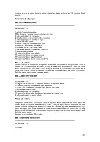 restante e junte a salsa. Espalhe sobre o bacalhau. Leve ao forno por 10 minutos. Sirva
quente.

Rendimento: 6 a 8 porções.

967 - PICADINHO INDIANO
________________________________________________________________

INGREDIENTES:

1 cebola ( média ) picadinha
500 g de carne ( alcatra, coxão-mole ) em tirinhas
3 colheres ( sopa ) de margarina
2 tomates ( sem pele nem sementes ) picados
3 colheres ( sopa ) de farinha de trigo
3 cravos-da-Índia Kitano
1 colher ( café ) de canela em pó Kitano
1 colher de ( sopa ) de Curry Kitano
2 cubinhos de caldo de carne Knorr
1 maçã descascada e cortada em cubinhos
1 banana-nanica picada
1/2 xícara ( chá ) de coco ralado
1/2 xícara ( chá ) de uva-passa branca
1/2 xícara ( chá ) de iogurte natural
1/2 xícara ( chá ) de cheiro-verde picadinho

MODO DE FAZER:
Doure a cebola e a carne na margarina. Acrescente os tomates e refogue bem. Junte a
farinha, os cravos-da-índia, a canela, o curry e mexa bem. Acrescente o Caldo de carne
Knorr, dissolvido em 4 xícaras ( chá ) de água fervente, e cozinhe em fogo baixo, até a
carne ficar macia. Junte os demais ingredientes, mexendo bem por mais 10 minutos.
Polvilhe com o cheiro-verde e sirva a seguir.

968 - ABÓBORA PRECIOSA
________________________________________________________________

INGREDIENTES:
1/2 Kg de filé de pescada 3 cubinhos de caldo de legumes Knorr
1/2 xícara ( chá ) de vinho branco seco aquecido
1 xícara ( chá ) de farinha de trigo Óleo Mazola, para fritar
1 Kg de Abóbora em cubos
2 colheres ( sopa ) de margarina
1/2 xícara ( chá ) de leite 3 colheres ( sopa ) de farinha de trigo
3 colheres ( sopa ) de queijo ralado

MODO DE FAZER:

Tempere o peixe com 1 cubinho de caldo de legumes Knorr, dissolvido no vinho. Passe na
farinha e frite. Cozinhe a abóbora com 1 xícara ( chá ) de água, escorra e amasse em uma
panela, coloque a margarina, a abóbora, o leite e o caldo de legumes restante leve ao fogo
baixo, mexendo bem. Junte a farinha, o queijo e continue mexendo por 10 minutos em uma
forma refratária ( grande ), faça camadas de purê de abóbora e de peixe, terminando o purê
Polvilhe com o queijo.
Leve ao forno médio por 10 minutos.

969 - CROQUETE DE FRANGO
________________________________________________________________

INGREDIENTES:

01 frango



                                                                                      320
 