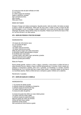 01 xícara de miolo de pão molhado em leite
01 ovo inteiro
01 colher (sopa) de manteiga
Salsa e cebolinha, picadas
Sal e pimenta-do-reino
Alho socado
Óleo para fritura

MODO DE FAZER:

Ensope o frango com todos os temperos. Quando pronto, retire do molho, tire todos os ossos
e pique a carne em pedacinhos. Volte tudo de novo para o molho e junte a xícara de pão
bem esmagado, o ovo, a manteiga, a salsa e cebolinha. Leve outra vez ao fogo até a massa
despregar da panela. Deixe esfriar e faça os croquetes. Passe-os por farinha de rosca e frite-
os, na hora de servir, em óleo quente.

970 - SOPA DE PEIXES E FRUTOS DO MAR
________________________________________________________________

INGREDIENTES:

1/2 xícara de vinho branco seco
2 e 1/2 xícaras de água
1 folha de louro
1/2 colher (chá) de tominho
1/2 colher (chá) de erva doce
400g de peixe magro sem pele (namorado)
8 camarões médios descascados e limpos
8 mexilhões bem escovados
1 tomate médio, sem pele e sem sementes, picados
Sal e pimenta-do-reino a gosto
Salsinha picada para enfeitar

Modo de Preparo:

Numa panela grande, misture o vinho, a água, o tominho, a erva doce e a folha de louro e
deixe levantar fervura. Abaixe o fogo e cozinhe lentamente por 3 minutos. Corte o peixe em
pedaços e acrescente à panela, junto com o camarão, os mexilhões e o tomate. Cozinhe
lentamente por 3 a 5 minutos até que o peixe fique cozido, o camarão esteja cor-de-rosa e
os mexilhões abertos. Retire a folha de louro e tempere a gosto. Enfeite com a salsinha

Rendimento: 4 porções.

971 - SOPA DE QUEIJO E CEBOLA
________________________________________________________________

INGREDIENTES:

1 1/2 xícaras de cebola picada
4 colheres (sopa) de manteiga ou margarina
3 colheres (sopa) de farinha de trigo
1/2 colher (chá) de páprica doce
5 xícaras de caldo de galinha

2 xícaras de queijo tipo itálico ou suiço ralado grosso
1/2 colher (chá) de molho inglês
3 colheres (sopa) de salsinha picada
Algumas gotas de molho de pimenta
Creme de leite fresco batido
Cebolinha verde picada
Sal e pimenta do reino branca a gosto



                                                                                          321
 