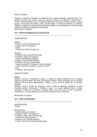 Modo de Preparo:

Refogue a cebola na manteiga ou margarina com a panela tampada, mexendo de vez em
quando, até que fique macia. Junte aos poucos a farinha e os temperos. Cozinhe por 1
minuto, mexendo sempre. Junte o caldo aos poucos e mexa até que fique cremoso. Junte o
queijo e mexa até que derreta. Junte o molho inglês, o molho de pimenta e a salsinha.
Verifique o tempero e passe pelo liquidificador.Enfeite com colheradas de creme de leite
batido e polvilhe com cebolinha verde picada.
Rendimento: 6 porções.

972 - TORTA DE BRÓCOLIS E COUVE-FLOR
________________________________________________________________

INGREDIENTES:

Massa:
3 xícaras ( chá ) de farinha de trigo
1 xícara ( chá ) de margarina
1 gema
1 cubimho de Caldo de Legumes

Recheio:
3 colheres ( sopa ) de farinha de trigo
3 colheres ( sopa ) de margarina
1 cubinho de Caldo de Legumes
3 xícaras ( chá ) de leite aquecido
5 colheres ( sopa ) de queijo ralado
1 maço de couve-flor ( pequeno ) cozido "al dente"
1 maço de brocolis ( pequeno ) cozido "al dente"
1 ovo
2 colheres ( sopa ) de leite.

MODO DE FAZER:

Massa:
Misture a farinha, a margarina, a gema e o Caldo de Galinha dissolvido em 3 colheres
(sopa) de água fervente, até obter uma massa uniforme. Deixe descansar por 15 minutos.
Coloque em uma fôrma desmontável ( média ) e leve ao forno médio por 15 minutos.
Reserve.
Recheio: Doure a farinha na margarina. Junte o Caldo de Legumes, dissolvido no leite,
mexendo sempre. Acrescente 3 colheres ( sopa ) de queijo. Despeje sobre a massa
reservada. Cubra com couve-flor e brócolis. Bata o ovo com leite e cubra os legumes.
Polvilhe com o queijo restante e leve ao forno quente por mais 10 minutos.

Rendimento: 6 porções.

973 - OVOS GRATINADOS
________________________________________________________________

INGREDIENTES:
6 Ovos

Molho Branco:
1 cebola ( pequena ) picada
2 Colheres ( sopa ) de margarina
2 colheres ( sopa ) de farinha de trigo
1 cubinho de caldo de galinha
2 xícaras ( chá ) de leite aquecido
½ xícara ( chá ) de mussarela ralada grossa.




                                                                                    322
 