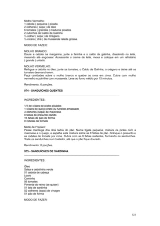 Molho Vermelho:
1 cebola ( pequena ) picada
2 colheres ( sopa ) de óleo
6 tomates ( grandes ) maduros picados
2 cubinhos de Caldo de Galinha
½ colher ( sopa ) de Orégano
½ xícara ( chá ) de mussarela ralada grossa.

MODO DE FAZER:

MOLHO BRANCO:
Doure a cebola na margarina, junte a farinha e o caldo de galinha, dissolvido no leite,
mexendo até engrossar. Acrescente o creme de leite, mexa e coloque em um refratário
( grande ) untado.

MOLHO VERMELHO:
Refogue a cebola no óleo, junte os tomates, o Caldo de Galinha, o orégano e deixe até os
tomates desmancharem.
Faça cavidades sobre o molho branco e quebre os ovos em cima. Cubra com molho
vermelho e polvilhe com mussarela. Leve ao forno médio por 15 minutos.

Rendimento: 6 porções.

974 - SANDUÍCHES QUENTES
________________________________________________________________

INGREDIENTES:

1/4 de xícara de picles picados
1 xícara de queijo prato ou fundido amassado
3 colheres (sopa) de maionese
8 fatias de presunto cozido
16 fatias de pão de forma
8 rodelas de tomate

Modo de Preparo:
Passe manteiga dos dois lados do pão. Numa tigela pequena, misture os picles com a
maionese e o queijo, e espalhe esta mistura sobre as 8 fatias de pão. Coloque o presunto e
as rodelas de tomate por cima. Cubra com as 8 fatias restantes, formando os sanduíches.
Toste os sanduíches num tostador, até que o pão fique dourado.

Rendimento: 8 porções.

975 - SANDUÍCHES DE SARDINHA
________________________________________________________________

INGREDIENTES:

Óleo
Salsa e cebolinha verde
01 cebola de cabeça
Louro
Cominho
06 tomates
Pimenta-do-reino (se quiser)
01 lata de sardinha
02 colheres (sopa) de vinagre
01 pão de forma

MODO DE FAZER:




                                                                                      323
 