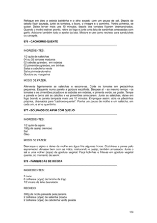 Refogue em óleo a cebola batidinha e o alho socado com um pouco de sal. Depois da
cebola ficar dourada, junte os tomates, o louro, o vinagre e o cominho. Ponha pimenta, se
quiser. Deixe ferver mais uns 10 minutos, depois dos tomates ficarem desmanchados.
Quando o molho estiver pronto, retire do fogo e junte uma lata de sardinhas amassadas com
garfo. Adicione também todo o azeite da lata. Misture e use como recheio para sanduíches
ou canapés.

976 - CACHORRO-QUENTE
________________________________________________________________

INGREDIENTES:

1/2 quilo de salsichas
04 ou 05 tomates maduros
02 cebolas grandes , em rodelas
02 pimentões grandes, em tirinhas
Salsa e cebolinha verde
Sal e pimneta-do-reino
Gordura ou margarina

MODO DE FAZER:

Afervente ligeiramente as salsichas e escorra-as. Corte os tomates em pedacinhos
pequenos. Esquente numa panela a gordura escolhida. Despeje aí - ao mesmo tempo - os
tomates e os pimentões picados e as cebolas em rodelas, e pimenta verde, se gostar. Tampe
a panela e deixe até as cebolas e os pimentões amaciarem. Junte as salsichas, deixe em
fogo brando e panela tampada mais uns 10 minutos. Empregue assim: abra os pãezinhos
próprios, chamados para "cachorro-quente". Ponha um pouco de molho e um salsicha, em
cada um, e sirva quentinho.

977 - BOLINHOS DE AIPIM COM QUEIJO
________________________________________________________________

INGREDIENTES:

1/2 quilo de aipim
100g de queijo cremoso
Sal
Óleo

MODO DE FAZER:

Descaque o aipim e deixe de molho em água fria algumas horas. Cozinhe-o e passe pelo
espremedor. Amasse bem com as mãos, misturando o queijo, também amassado. Junte o
sal e uma colher (sopa) de gordura vegetal. Faça bolinhas e frite-as em gordura vegetal
quente, no momento de servir.

978 - PANQUECAS DE RICOTA
________________________________________________________________

INGREDIENTES:

3 ovos
6 colheres (sopa) de farinha de trigo
1/2 xícara de leite desnatado

RECHEIO

300g de ricota passada pela peneira
2 colheres (sopa) de salsinha picada
2 colheres (sopa) de cebolinha verde picada



                                                                                     324
 