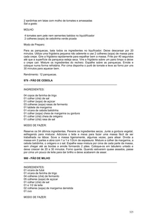 2 sardinhas em latas com molho de tomates e amassadas
Sal a gosto

MOLHO

4 tomates sem pele nem sementes batidos no liquidificador
2 colheres (sopa) de cebolinha verde picada

Modo de Preparo:

Para as panquecas, bata todos os ingredientes no liquificador. Deixe descansar por 20
minutos. Utilize uma frigideira pequena não aderente e use 2 colheres (sopa) de massa para
cada crepe. Gire a frigideira rapidamente para espalhar bem a massa. Frite por 40 segundos
até que a superfície da panqueca esteja seca. Vire a frigideira sobre um pano limpo e deixe
o crepe cair. Misture os ingredientes do recheio. Espalhe sobre as panquecas. Enrole e
coloque numa forma refratária. Por cima disponha o purê de tomate e leve ao forno por uns
30 minutos para aquecer bem.

Rendimento: 12 panquecas.

979 - PÃO DE CEBOLA
________________________________________________________________

INGREDIENTES:

04 copos de farinha de trigo
01 colher (chá) de sal
01 colher (sopa) de açúcar
03 colheres (sopa) rasas de fermento
01 tablete de margarina
01 xícara de cebola batidinha
01 colher (sopa) cheia de margarina ou gordura
01 colher (chá) cheia de orégano
01 colher (chá) rasa de sal

MODO DE FAZER:

Reserve os 04 últimos ingredientes. Peneire os ingredientes secos. Junte a gordura vegetal,
esfregando para misturar. Adicione o leite e mexa para fazer uma massa fácil de ser
trabalhada na táboa. Sove a massa ligeiramente, algumas vezes, para alisar. Divida a
massa em 2 partes e abra com 1 a 1 e 1/2cm de espessura. Misture a colher de margarina, a
cebola batidinha, o orégano e o sal. Espalhe essa mistura por cima de cada parte da massa,
sem chegar até as bordas e enrole formando 2 pães. Coloque-os em tabuleiro untado e
deixe crescer de 20 a 30 minutos. Forno quente. Quando estiverem quase assados, passe
por cima um pouco de leite para dar brilho e deixe acabarem de assar.

980 - PÃO DE MILHO
________________________________________________________________

INGREDIENTES:
01 xícara de fubá
01 xícara de farinha de trigo
04 colheres (chá) de fermento
05 colheres (sopa) de açúcar
01 colher (chá) de sal
01 e 1/2 de leite
02 colheres (sopa) de margarina derretida
01 ovo

MODO DE FAZER:




                                                                                       325
 