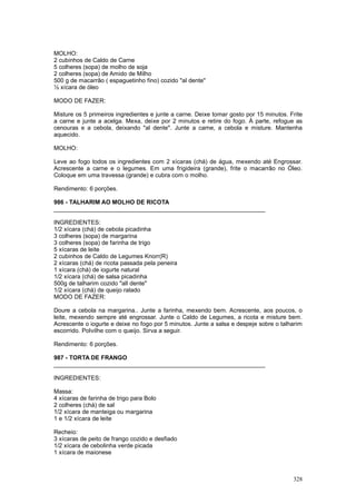 MOLHO:
2 cubinhos de Caldo de Carne
5 colheres (sopa) de molho de soja
2 colheres (sopa) de Amido de Milho
500 g de macarrão ( espaguetinho fino) cozido "al dente"
½ xícara de óleo

MODO DE FAZER:

Misture os 5 primeiros ingredientes e junte a carne. Deixe tomar gosto por 15 minutos. Frite
a carne e junte a acelga. Mexa, deixe por 2 minutos e retire do fogo. À parte, refogue as
cenouras e a cebola, deixando "al dente". Junte a carne, a cebola e misture. Mantenha
aquecido.

MOLHO:

Leve ao fogo todos os ingredientes com 2 xícaras (chá) de água, mexendo até Engrossar.
Acrescente a carne e o legumes. Em uma frigideira (grande), frite o macarrão no Óleo.
Coloque em uma travessa (grande) e cubra com o molho.

Rendimento: 6 porções.

986 - TALHARIM AO MOLHO DE RICOTA
________________________________________________________________

INGREDIENTES:
1/2 xícara (chá) de cebola picadinha
3 colheres (sopa) de margarina
3 colheres (sopa) de farinha de trigo
5 xícaras de leite
2 cubinhos de Caldo de Legumes Knorr(R)
2 xícaras (chá) de ricota passada pela peneira
1 xícara (chá) de iogurte natural
1/2 xícara (chá) de salsa picadinha
500g de talharim cozido "all dente"
1/2 xícara (chá) de queijo ralado
MODO DE FAZER:

Doure a cebola na margarina.. Junte a farinha, mexendo bem. Acrescente, aos poucos, o
leite, mexendo sempre até engrossar. Junte o Caldo de Legumes, a ricota e misture bem.
Acrescente o iogurte e deixe no fogo por 5 minutos. Junte a salsa e despeje sobre o talharim
escorrido. Polvilhe com o queijo. Sirva a seguir.

Rendimento: 6 porções.

987 - TORTA DE FRANGO
________________________________________________________________

INGREDIENTES:

Massa:
4 xícaras de farinha de trigo para Bolo
2 colheres (chá) de sal
1/2 xícara de manteiga ou margarina
1 e 1/2 xícara de leite

Recheio:
3 xícaras de peito de frango cozido e desfiado
1/2 xícara de cebolinha verde picada
1 xícara de maionese



                                                                                        328
 
