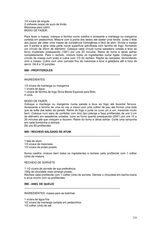 1/2 xícara de iorgute
2 colheres (sopa) de suco de limão
Maionese para cobrir.
MODO DE FAZER:

Para fazer a massa, coloque a farinha numa vasilha e acresente a manteiga ou margarina
cortada em pedacinhos. Misture com a ponta dos dedos até obeter uma farofa. Junte o leite
aos pucos até obter uma massa de consitência homogênea e fácil de abrir. Divida a massa
em 4 partes e abra cada parte numa superfície polvilhada com farinha de trigo, formando
um círculo de 25cm de diâmetro. Coloque cada círculo numa assadeira untada e leve ao
forno moderado preaquecido (180°) por uns 20 minutos. Retire do forno e deixe esfriar
completamente. Para o recheio, misture todos os ingredientes numa tigela. Coloque um
círculo da massa num prato e cubra com 1/3 do recheio. Repita as camadas, termindando
com a massa. Cubra com uma camada fina de maionese e leve à geladeira até a hora de
servir. Dá 8 a 10 porções.

988 - PROFITEROLES
________________________________________________________________

INGREDIENTES:

1/2 xícara de manteiga ou margarina
1 xícara de água
1 xícara de farinha de trigo Dona Benta Especial para Bolo
4 ovos.

MODO DE FAZER:
Coloque a manteiga ou margarina numa panela e leva ao fogo até levantar fervura.
Acrescente a farinha de uma só vez e mexa com uma colher de pau até formar uma bola
que se solte dos lados da panela. Retire do fogo e junte os ovos um a um, mexendo muito
bem. Coloque num saco de confeitar com bico tipo pitanga e faça profiteroles de uns 3 cm
de diâmetro em assadeiras untadas. Leve ao forno quente preaquecido (200°) por uns 15 a
20 minutos até que cresçam e dourem. Retire do forno e deixe esfriar. Corte uma tampinha
em cada bombinha e recheie.
Dá uns 65 profiteroles

989 - RECHEIO SALGADO DE ATUM
________________________________________________________________

1 lata de atum
1/3 xícara de maionese
1/3 xícara de picles picado.

Numa vasilha, misture bem todos os ingredientes e recheie cada profiterole com 1 colher
(chá) da mistura.

RECHEIO DE SORVETE

1 1/2 xícara de sorvete de sua preferência
100g de chocolate meio amargo picado.
Recheie cada profiterole com 1 colher (chá) de sorvete. Derreta o chocolate em banho-maria
e sirva morno com os profiteroles.

990 - ANEL DE QUEIJO
________________________________________________________________

INGREDIENTES: massa para as bolinhas

1 xícara de água fria
1/2 xícara de manteiga cortada em pedacinhos
1/2 colher (chá) de sal



                                                                                      329
 