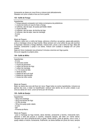 Acrescente as claras em neve firme e misture tudo delicadamente.
Despeje num pirex untado e leve ao forno quente.

133 - Suflê de Frango

Ingredientes:
- 1 frango pequeno ensopado com todos os temperos da preferência
- 1 xícara do molho em que foi feito o frango
- 2 colheres, das de sopa, de queijo parmesão ralado
- 1 xícara de leite
- 2 colheres, das de sopa, de farinha de trigo
- 2 colheres, das de sopa, rasa de manteiga
- 5 ovos
- Sal

Modo de Preparo:
 Misture o leite com o molho de frango, adicione a farinha e as gemas, passe pela peneira,
junte a manteiga e leve ao fogo brando. Mexa sempre com uma colher de pau até cozinhar
e engrossar. Adicione o frango desfiado, misture bem, prove o sal e retire do fogo. Bata até
amornar, acrescente o queijo e as claras, misture com cuidado e despeje em um pirex
untado.
Asse em forno moderado nos primeiros 5 minutos e termine em fogo quente.
Sirva em seguida no próprio pirex.

134 - Suflê de Milho

Ingredientes:
- 2 ovos
- 5 cenouras cozida
- 1 xícara de parmezon
- 1 colher de farinha de trigo
- 1 colher de manteiga
- 1 e 1/2 xícara de leite
- 1 dente de alho
- 1 pitada de sal e pó royal
- 1 pitada de nosmoscada
- 1 xícara de milho verde



Modo de Preparo:
Bater as claras dos ovos até ficar em neve. Pegar todos os outros ingredientes, inclusive as
gemas dos ovos, e bater no liqüidificador. Colocar tudo dentro de um piréx untado e por
cima as claras em neve. Levar ao forno por 30 minutos.

135 - Suflê de Queijo:

Ingredientes:
- 100 gr de manteiga
- 100 gr de farinha de trigo
- 1/2 litro de leite
- 150 gr de queijo prato ralado
- 5 ovos
- Sal
- Pimenta-do-Reino

Modo de Preparo:
 Leve a manteiga ao fogo brando, deixe derreter, acrescente a farinha, misturando bem,
adicione o leite aos poucos e cozinhe, mexendo sempre, até obter um creme denso.
Tempere com sal e pimenta-do-reino a gosto. Deixe esfriar, junte as gemas, uma a uma, o
queijo ralado e misture. Acrescente, finalmente, as claras batidas em ponto de neve, sempre



                                                                                         33
 