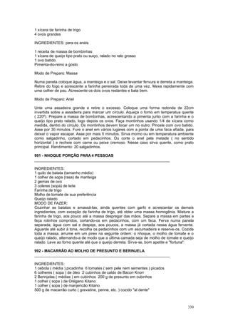 1 xícara de farinha de trigo
4 ovos grandes

INGREDIENTES: para os anéis

1 receita de massa de bombinhas
1 xícara de queijo tipo prato ou suiço, ralado no ralo grosso
1 ovo batido
Pimenta-do-reino a gosto

Modo de Preparo: Massa

Numa panela coloque água, a manteiga e o sal. Deixe levantar fervura e derreta a manteiga.
Retire do fogo e acrescente a farinha peneirada toda de uma vez. Mexa rapidamente com
uma colher de pau. Acrescente os dois ovos restantes e bata bem.

Modo de Preparo: Anel

Unte uma assadeira grande e retire o excesso. Coloque uma forma redonda de 22cm
invertida sobre a assadeira para marcar um círculo. Aqueça o forno em temperatua quente
( 220º). Prepare a massa de bombinhas, acrescentando a pimenta junto com a farinha e o
queijo tipo prato ralado, logo depois os ovos. Faça montinhos usando 1/4 de xícara como
medida, dentro do círculo. Os montinhos devem tocar um no outro. Pincele com ovo batido.
Asse por 30 minutos. Fure o anel em vários lugares com a ponta de uma faca afiada, para
deixar o vapor escapar. Asse por mais 5 minutos. Sirva morno ou em temperatura ambiente
como salgadinho, cortado em pedacinhos. Ou corte o anel pela metade ( no sentido
horizontal ) e recheie com carne ou peixe cremoso. Nesse caso sirva quente, como prato
principal. Rendimento: 20 salgadinhos.

991 - NHOQUE PORÇÃO PARA 4 PESSOAS
________________________________________________________________

INGREDIENTES:
1 quilo de batata (tamanho médio)
1 colher de sopa (rasa) de manteiga
2 gemas de ovo
3 coleres (sopa) de leite
Farinha de trigo
Molho de tomate de sua preferência
Queijo ralado
MODO DE FAZER:
Cozinhar as batatas e amassá-las, ainda quentes com garfo e acrescentar os demais
ingredientes, com exceção da farinha de trigo, até obter uma massa homogênia. Misture a
farinha de trigo, aos pouco até a massa despregar das mãos. Separe a massa em partes e
faça rolinhos compridos, cortando-os em pedacinhos, com um faca. Ferva numa panela
separada, àgua com sal e despeje, aos poucos, a massa já cortada nessa àgua fervente.
Aguarde até subir à tona, recolha os pedacinhos com um escumadeira e reserve-os. Cozida
toda a massa, arrume em um pirex na seguinte ordem: o nhoque, o molho de tomate e o
queijo ralado, alternando-a de modo que a última camada seja de molho de tomate e queijo
ralado. Leve ao forno quente até que o queijo derreta. Sirva-se, bom apetite e "fortuna".

992 - MACARRÃO AO MOLHO DE PRESUNTO E BERINJELA
________________________________________________________________

INGREDIENTES:
1 cebola ( média ) picadinha 6 tomates ( sem pele nem sementes ) picados
6 colheres ( sopa ) de óleo 2 cubinhos de caldo de Bacon Knorr
2 Berinjelas ( médias ) em cubinhos 200 g de presunto em cubinhos
1 colher ( sopa ) de Orégano Kitano
1 colher ( sopa ) de manjericão Kitano
500 g de macarrão curto ( gravatine, penne, etc. ) cozido "al dente"



                                                                                      330
 