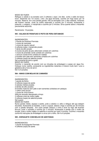 MODO DE FAZER:
Refogue a cebola e os tomates com 2 colheres ( sopa ) de óleo. Junte o caldo de bacon
knorr, dissolvido em 1/2 xícara ( chá ) de água fervente, cozinhe em fogo baixo por 10
minutos. Reserve. Em uma panela grande, frite as berinjelas com o óleo restante, mexendo
até ficarem macias. Junte ao molho reservado e cozinhe por 5 minutos. Acrescente o
presunto, o orégano, o manjericão e cozinhe por 2 minutos. Sirva quente sobre o macarrão
previamente escorrido.

Rendimento: 10 porções.

993 - SALADA DE PARAFUSO E PEITO DE PERU DEFUMADO
________________________________________________________________

INGREDIENTES:
1 Pacote de Parafuso Premiata
1 xícara de maionese
1 xícara de iogurte natural
2 colheres (sopa ) manjericão picado
1 dente de alho picado
3 xícaras de peito de peru defumado cortado em cubinhos
1 xícara de pimentão verde cortado em cubinhos
1 cenoura cozida firme cortada em rodelas
2 tomates sem pele sem sementes cortados em cubinhos
3 colheres (sopa) de salsicha picada
Sal e pimenta-do-reino a gosto
MODO DE FAZER:
Cozinhe o macarrão de acordo com as intruções da embalagem e passe em água fria.
Coloque numa vasilha, acrescente os ingredientes restantes e misture muito bem. Leve a
geladeira até a hora de servir.
Dá 4 a 6 porções.

994 - NINHO COM MOLHO DE CAMARÃO
________________________________________________________________

INGREDIENTES:
1 pacote de Ninho
4 colheres (sopa) de azeite
3 cebolas médias picadas
2 dentes de alho picados
8 tomates maduros sem pele e sem sementes cortadoes em pedaços
1 colher (chá) acúcar
1 xícara de vinho branco
500g de camarão descascado e limpo
2 colheres (chá) de molho inglês
2 colheres (sopa) de salsinha picada
Sal a gosto
MODO DE FAZER:
Numa panela média, aqueça o azeite, junte a cebola e o alho e refogue até que estejam
dourados. Acrescente os tomates, o sal e o açúcar, abaixe o fogo e cozinhe por 25 minutos
com a panela tampada . Em outra panela coloque o vinho e leve ao fogo até levantar
fervura, junte o camarão e cozinhe por 3 minutos. Acrescente à panela com o molho de
tomate, junte o molho inglês e a salsinha e cozinhe por mais 5 minutos. Cozinhe o macarrão
conforme instruçòes da embalagem e sirva com o lolho. Dá 4 a 6 porções.

995 - ESPAGUETE COM MOLHO DE AZEITONAS
________________________________________________________________

INGREDIENTES:
1 pacote de Espaguete Premiata
4 colheres (sopa) de azeite



                                                                                      331
 