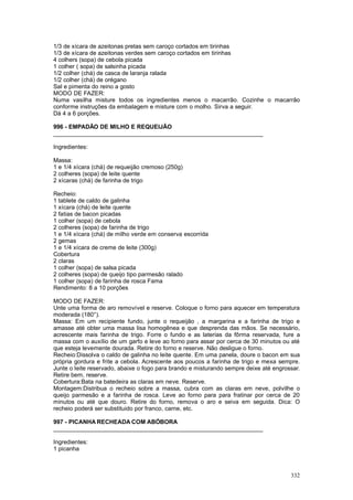 1/3 de xícara de azeitonas pretas sem caroço cortados em tirinhas
1/3 de xícara de azeitonas verdes sem caroço cortados em tirinhas
4 colhers (sopa) de cebola picada
1 colher ( sopa) de salsinha picada
1/2 colher (chá) de casca de laranja ralada
1/2 colher (chá) de orégano
Sal e pimenta do reino a gosto
MODO DE FAZER:
Numa vasilha misture todos os ingredientes menos o macarrão. Cozinhe o macarrão
conforme instruções da embalagem e misture com o molho. Sirva a seguir.
Dá 4 a 6 porções.

996 - EMPADÃO DE MILHO E REQUEIJÃO
________________________________________________________________

Ingredientes:

Massa:
1 e 1/4 xícara (chá) de requeijão cremoso (250g)
2 colheres (sopa) de leite quente
2 xícaras (chá) de farinha de trigo

Recheio:
1 tablete de caldo de galinha
1 xícara (chá) de leite quente
2 fatias de bacon picadas
1 colher (sopa) de cebola
2 colheres (sopa) de farinha de trigo
1 e 1/4 xícara (chá) de milho verde em conserva escorrida
2 gemas
1 e 1/4 xícara de creme de leite (300g)
Cobertura
2 claras
1 colher (sopa) de salsa picada
2 colheres (sopa) de queijo tipo parmesão ralado
1 colher (sopa) de farinha de rosca Fama
Rendimento: 8 a 10 porções

MODO DE FAZER:
Unte uma forma de aro removível e reserve. Coloque o forno para aquecer em temperatura
moderada (180°).
Massa: Em um recipiente fundo, junte o requeijão , a margarina e a farinha de trigo e
amasse até obter uma massa lisa homogênea e que desprenda das mãos. Se necessário,
acrescente mais farinha de trigo. Forre o fundo e as laterias da fôrma reservada, fure a
massa com o auxílio de um garfo e leve ao forno para assar por cerca de 30 minutos ou até
que esteja levemente dourada. Retire do forno e reserve. Não desligue o forno.
Recheio:Dissolva o caldo de galinha no leite quente. Em uma panela, doure o bacon em sua
própria gordura e frite a cebola. Acrescente aos poucos a farinha de trigo e mexa sempre.
Junte o leite reservado, abaixe o fogo para brando e misturando sempre deixe até engrossar.
Retire bem, reserve.
Cobertura:Bata na batedeira as claras em neve. Reserve.
Montagem:Distribua o recheio sobre a massa, cubra com as claras em neve, polvilhe o
queijo parmesão e a farinha de rosca. Leve ao forno para para fratinar por cerca de 20
minutos ou até que douro. Retire do forno, remova o aro e seiva em seguida. Dica: O
recheio poderá ser substituido por franco, carne, etc.

997 - PICANHA RECHEADA COM ABÓBORA
________________________________________________________________

Ingredientes:
1 picanha



                                                                                       332
 