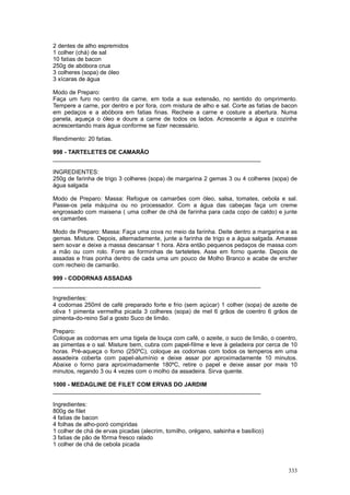 2 dentes de alho espremidos
1 colher (chá) de sal
10 fatias de bacon
250g de abóbora crua
3 colheres (sopa) de óleo
3 xícaras de água

Modo de Preparo:
Faça um furo no centro da carne, em toda a sua extensão, no sentido do omprimento.
Tempere a carne, por dentro e por fora, com mistura de alho e sal. Corte as fatias de bacon
em pedaços e a abóbora em fatias finas. Recheie a carne e costure a abertura. Numa
panela, aqueça o óleo e doure a carne de todos os lados. Acrescente a água e cozinhe
acrescentando mais água conforme se fizer necessário.

Rendimento: 20 fatias.

998 - TARTELETES DE CAMARÃO
________________________________________________________________

INGREDIENTES:
250g de farinha de trigo 3 colheres (sopa) de margarina 2 gemas 3 ou 4 colheres (sopa) de
água salgada

Modo de Preparo: Massa: Refogue os camarões com óleo, salsa, tomates, cebola e sal.
Passe-os pela máquina ou no processador. Com a água das cabeças faça um creme
engrossado com maisena ( uma colher de chá de farinha para cada copo de caldo) e junte
os camarões.

Modo de Preparo: Massa: Faça uma cova no meio da farinha. Deite dentro a margarina e as
gemas. Misture. Depois, alternadamente, junte a farinha de trigo e a água salgada. Amasse
sem sovar e deixe a massa descansar 1 hora. Abra então pequenos pedaços de massa com
a mão ou com rolo. Forre as forminhas de tarteletes. Asse em forno quente. Depois de
assadas e frias ponha dentro de cada uma um pouco de Molho Branco e acabe de encher
com recheio de camarão.

999 - CODORNAS ASSADAS
________________________________________________________________

Ingredientes:
4 codornas 250ml de café preparado forte e frio (sem açúcar) 1 colher (sopa) de azeite de
oliva 1 pimenta vermelha picada 3 colheres (sopa) de mel 6 grãos de coentro 6 grãos de
pimenta-do-reino Sal a gosto Suco de limão.

Preparo:
Coloque as codornas em uma tigela de louça com café, o azeite, o suco de limão, o coentro,
as pimentas e o sal. Misture bem, cubra com papel-filme e leve à geladeira por cerca de 10
horas. Pré-aqueça o forno (250ºC), coloque as codornas com todos os temperos em uma
assadeira coberta com papel-alumínio e deixe assar por aproximadamente 10 minutos.
Abaixe o forno para aproximadamente 180ºC, retire o papel e deixe assar por mais 10
minutos, regando 3 ou 4 vezes com o molho da assadeira. Sirva quente.

1000 - MEDAGLINE DE FILET COM ERVAS DO JARDIM
________________________________________________________________

Ingredientes:
800g de filet
4 fatias de bacon
4 folhas de alho-poró compridas
1 colher de chá de ervas picadas (alecrim, tomilho, orégano, salsinha e basílico)
3 fatias de pão de fôrma fresco ralado
1 colher de chá de cebola picada



                                                                                       333
 