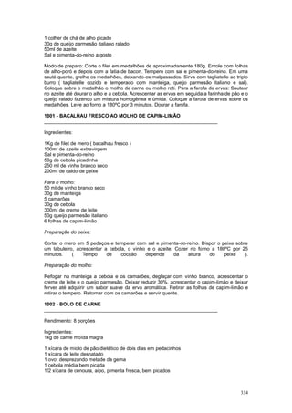 1 colher de chá de alho picado
30g de queijo parmesão italiano ralado
50ml de azeite
Sal e pimenta-do-reino a gosto

Modo de preparo: Corte o filet em medalhões de aproximadamente 180g. Enrole com folhas
de alho-poró e depois com a fatia de bacon. Tempere com sal e pimenta-do-reino. Em uma
sauté quente, grelhe os medalhões, deixando-os malpassados. Sirva com tagliatelle ao triplo
burro ( tagliatelle cozido e temperado com manteiga, queijo parmesão italiano e sal).
Coloque sobre o medalhão o molho de carne ou molho roti. Para a farofa de ervas: Sautear
no azeite até dourar o alho e a cebola. Acrescentar as ervas em seguida a farinha de pão e o
queijo ralado fazendo um mistura homogênea e úmida. Coloque a farofa de ervas sobre os
medalhões. Leve ao forno a 180ºC por 3 minutos. Dourar a farofa.

1001 - BACALHAU FRESCO AO MOLHO DE CAPIM-LIMÃO
________________________________________________________________

Ingredientes:

1Kg de filet de mero ( bacalhau fresco )
100ml de azeite extravirgem
Sal e pimenta-do-reino
50g de cebola picadinha
250 ml de vinho branco seco
200ml de caldo de peixe

Para o molho:
50 ml de vinho branco seco
30g de manteiga
5 camarões
30g de cebola
300ml de creme de leite
50g queijo parmesão italiano
6 folhas de capim-limão

Preparação do peixe:

Cortar o mero em 5 pedaços e temperar com sal e pimenta-do-reino. Dispor o peixe sobre
um tabuleiro, acrescentar a cebola, o vinho e o azeite. Cozer no forno a 180ºC por 25
minutos.    (    Tempo     de    cocção    depende      da   altura   do    peixe    ).

Preparação do molho:

Refogar na manteiga a cebola e os camarões, deglaçar com vinho branco, acrescentar o
creme de leite e o queijo parmesão. Deixar reduzir 30%, acrescentar o capim-limão e deixar
ferver até adquirir um sabor suave da erva aromática. Retirar as folhas de capim-limão e
retirar o tempero. Retornar com os camarões e servir quente.

1002 - BOLO DE CARNE
________________________________________________________________

Rendimento: 8 porções

Ingredientes:
1kg de carne moída magra

1 xícara de miolo de pão dietético de dois dias em pedacinhos
1 xícara de leite desnatado
1 ovo, desprezando metade da gema
1 cebola média bem picada
1/2 xícara de cenoura, aipo, pimenta fresca, bem picados



                                                                                        334
 