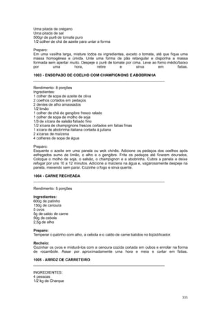 Uma pitada de orégano
Uma pitada de sal
500gr de purê de tomate puro
1/2 colher de chá de azeite para untar a forma

Preparo:
Em uma vasilha larga, misture todos os ingredientes, exceto o tomate, até que fique uma
massa homogênea e úmida. Unte uma forma de pão retangular e disponha a massa
formada sem apertar muito. Despeje o purê de tomate por cima. Leve ao forno médio/baixo
por       uma         hora,         retire       e        sirva        em         fatias.

1003 - ENSOPADO DE COELHO COM CHAMPIGNONS E ABOBRINHA
________________________________________________________________

Rendimento: 8 porções
Ingredientes:
1 colher de sopa de azeite de oliva
2 coelhos cortados em pedaços
2 dentes de alho amassados
1/2 limão
1 colher de chá de gengibre fresco ralado
1 colher de sopa de molho de soja
1/3 de xícara de salsão fatiado fino
1/2 xícara de champignons frescos cortados em fatias finas
1 xícara de abobrinha italiana cortada à juliana
2 xícaras de maizena
4 colheres de sopa de água

Preparo:
Esquente o azeite em uma panela ou wok chinês. Adicione os pedaços dos coelhos após
esfregados sumo de limão, o alho e o gengibre. Frite os pedaços até ficarem dourados.
Coloque o molho de soja, o salsão, o champignon e a abobrinha. Cubra a panela e deixe
refogar por uns 10 a 12 minutos. Adicione a maizena na água e, vagarosamente despeje na
panela, mexendo sem parar. Cozinhe o fogo e sirva quente.

1004 - CARNE RECHEADA
________________________________________________________________

Rendimento: 5 porções

Ingredientes:
600g de patinho
150g de cenoura
5 ovos
5g de caldo de carne
50g de cebola
2,5g de alho

Preparo:
Temperar o patinho com alho, a cebola e o caldo de carne batidos no liqüidificador.

Recheio:
Cozinhar os ovos e misturá-los com a cenoura cozida cortada em cubos e enrolar na forma
de rocambole. Assar por aproximadamente uma hora e meia e cortar em fatias.

1005 - ARROZ DE CARRETEIRO
________________________________________________________________

INGREDIENTES:
4 pessoas
1/2 kg de Charque



                                                                                      335
 